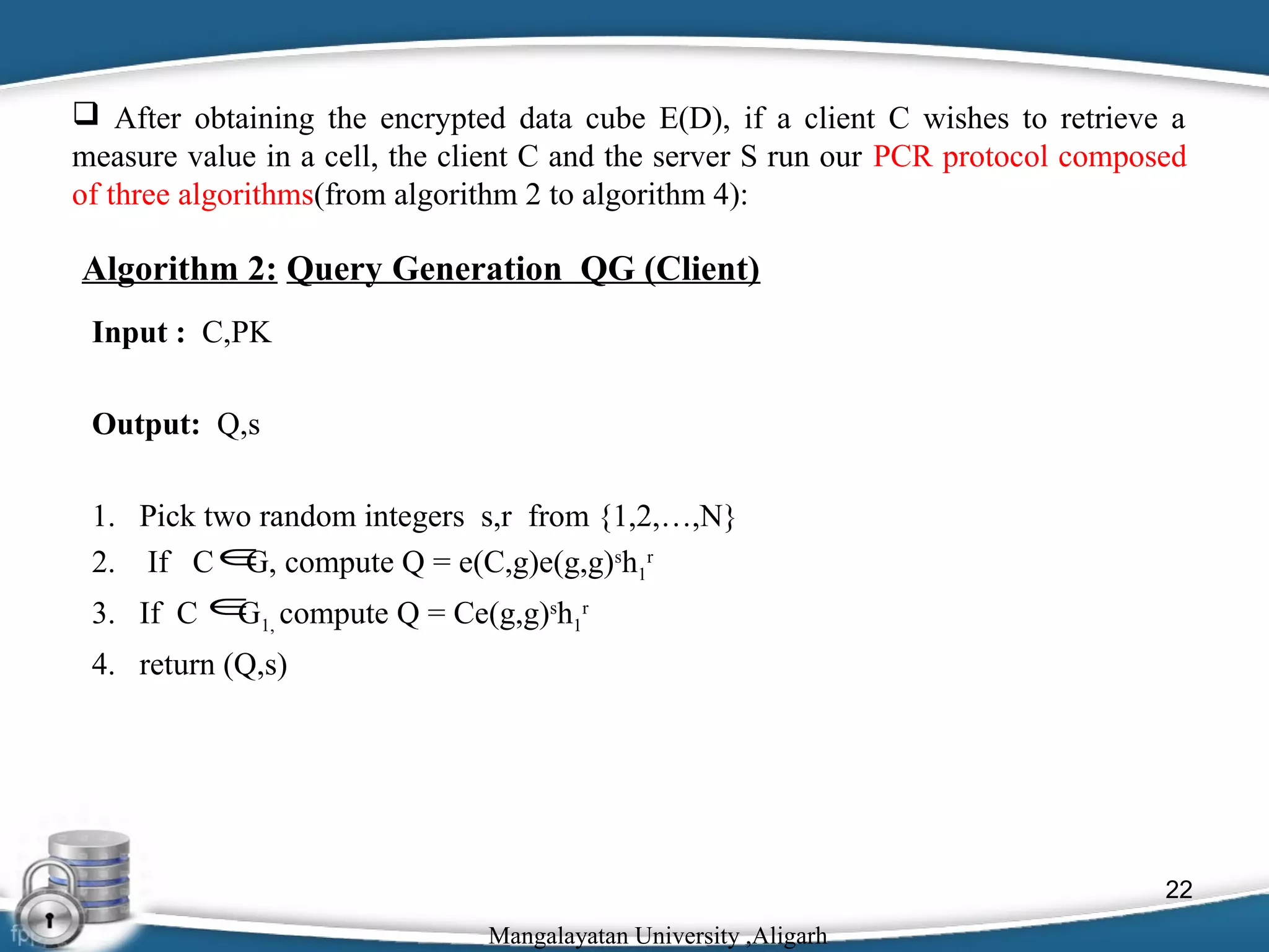  After obtaining the encrypted data cube E(D), if a client C wishes to retrieve a
measure value in a cell, the client C and the server S run our PCR protocol composed
of three algorithms(from algorithm 2 to algorithm 4):

Algorithm 2: Query Generation QG (Client)
Input : C,PK
Output: Q,s
1. Pick two random integers s,r from {1,2,…,N}
2. If C ∈ compute Q = e(C,g)e(g,g)sh1r
G,
3. If C ∈1, compute Q = Ce(g,g)sh1r
G
4. return (Q,s)

22
Mangalayatan University ,Aligarh

 