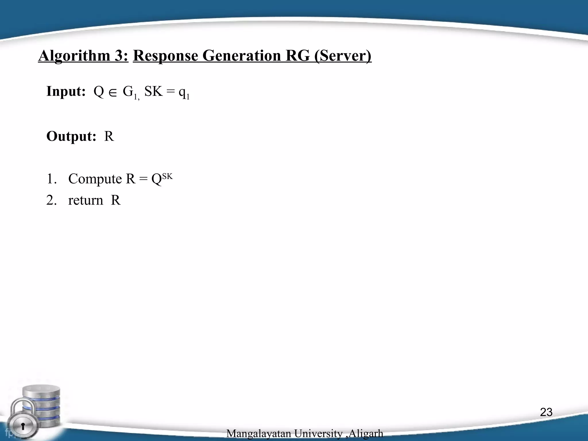 Algorithm 3: Response Generation RG (Server)
Input: Q ∈ G1, SK = q1
Output: R
1. Compute R = QSK
2. return R

23
Mangalayatan University ,Aligarh

 