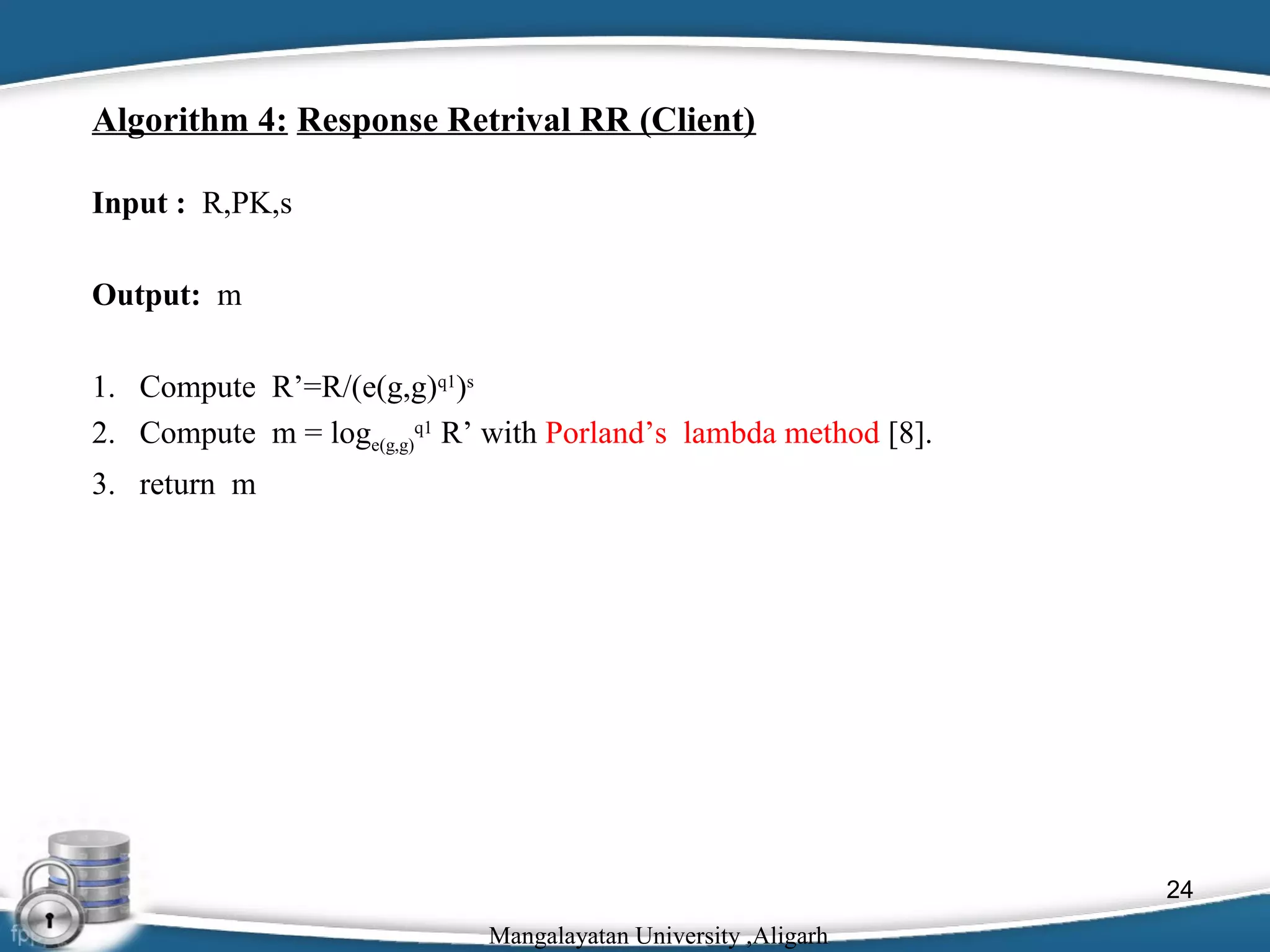 Algorithm 4: Response Retrival RR (Client)
Input : R,PK,s
Output: m
1. Compute R’=R/(e(g,g)q1)s
2. Compute m = loge(g,g)q1 R’ with Porland’s lambda method [8].
3. return m

24
Mangalayatan University ,Aligarh

 