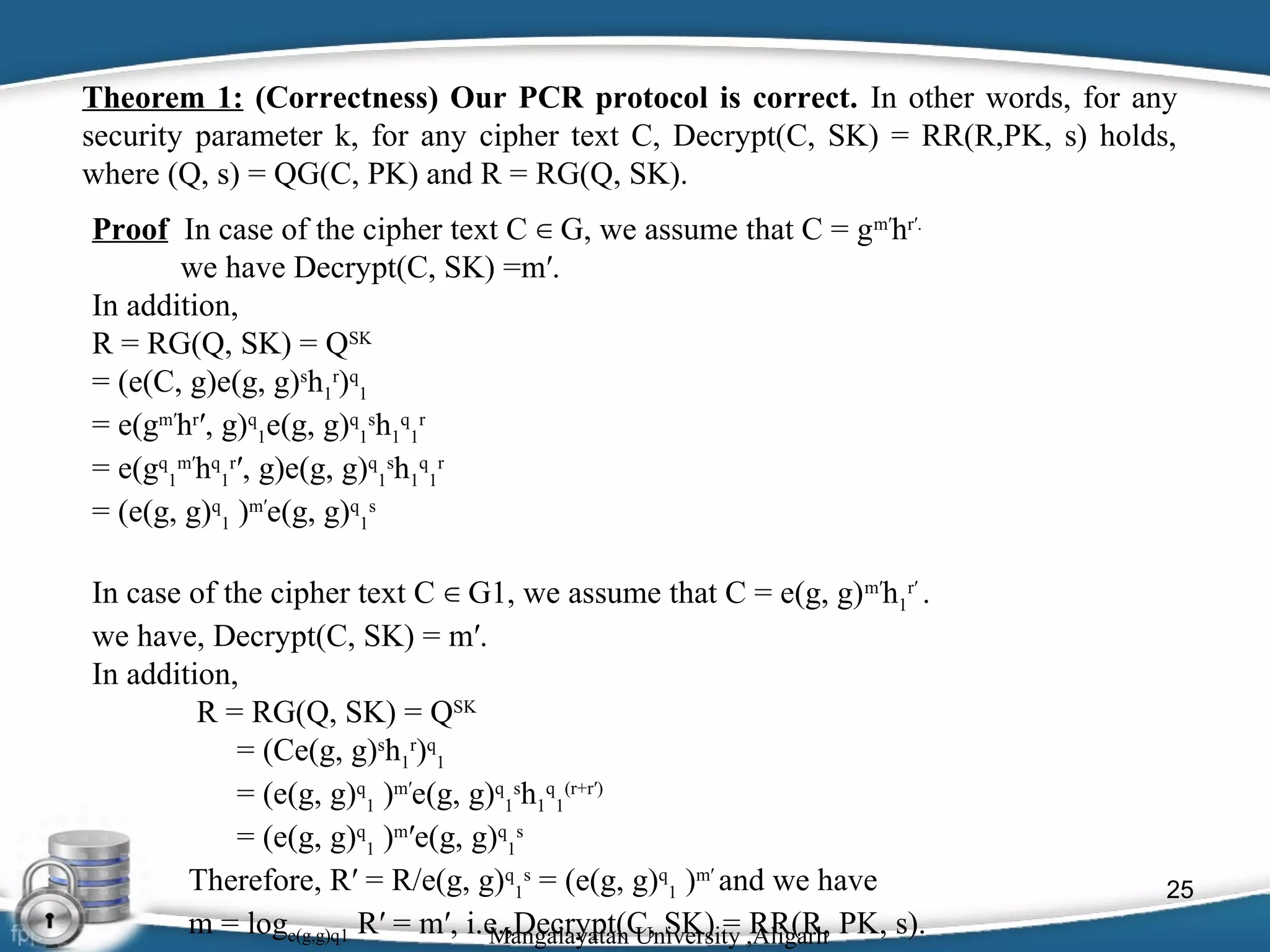 Theorem 1: (Correctness) Our PCR protocol is correct. In other words, for any
security parameter k, for any cipher text C, Decrypt(C, SK) = RR(R,PK, s) holds,
where (Q, s) = QG(C, PK) and R = RG(Q, SK).
Proof In case of the cipher text C ∈ G, we assume that C = gm′hr′.
we have Decrypt(C, SK) =m′.
In addition,
R = RG(Q, SK) = QSK
= (e(C, g)e(g, g)sh1r)q1
= e(gm′hr′, g)q1e(g, g)q1sh1q1r
= e(gq1m′hq1r′, g)e(g, g)q1sh1q1r
= (e(g, g)q1 )m′e(g, g)q1s
In case of the cipher text C ∈ G1, we assume that C = e(g, g) m′h1r′ .
we have, Decrypt(C, SK) = m′.
In addition,
R = RG(Q, SK) = QSK
= (Ce(g, g)sh1r)q1
= (e(g, g)q1 )m′e(g, g)q1sh1q1(r+r′)
= (e(g, g)q1 )m′e(g, g)q1s
Therefore, R′ = R/e(g, g)q1s = (e(g, g)q1 )m′ and we have
m = loge(g,g)q1 R′ = m′, i.e.,Decrypt(C, SK) = ,Aligarh PK, s).
Mangalayatan University RR(R,

25

 