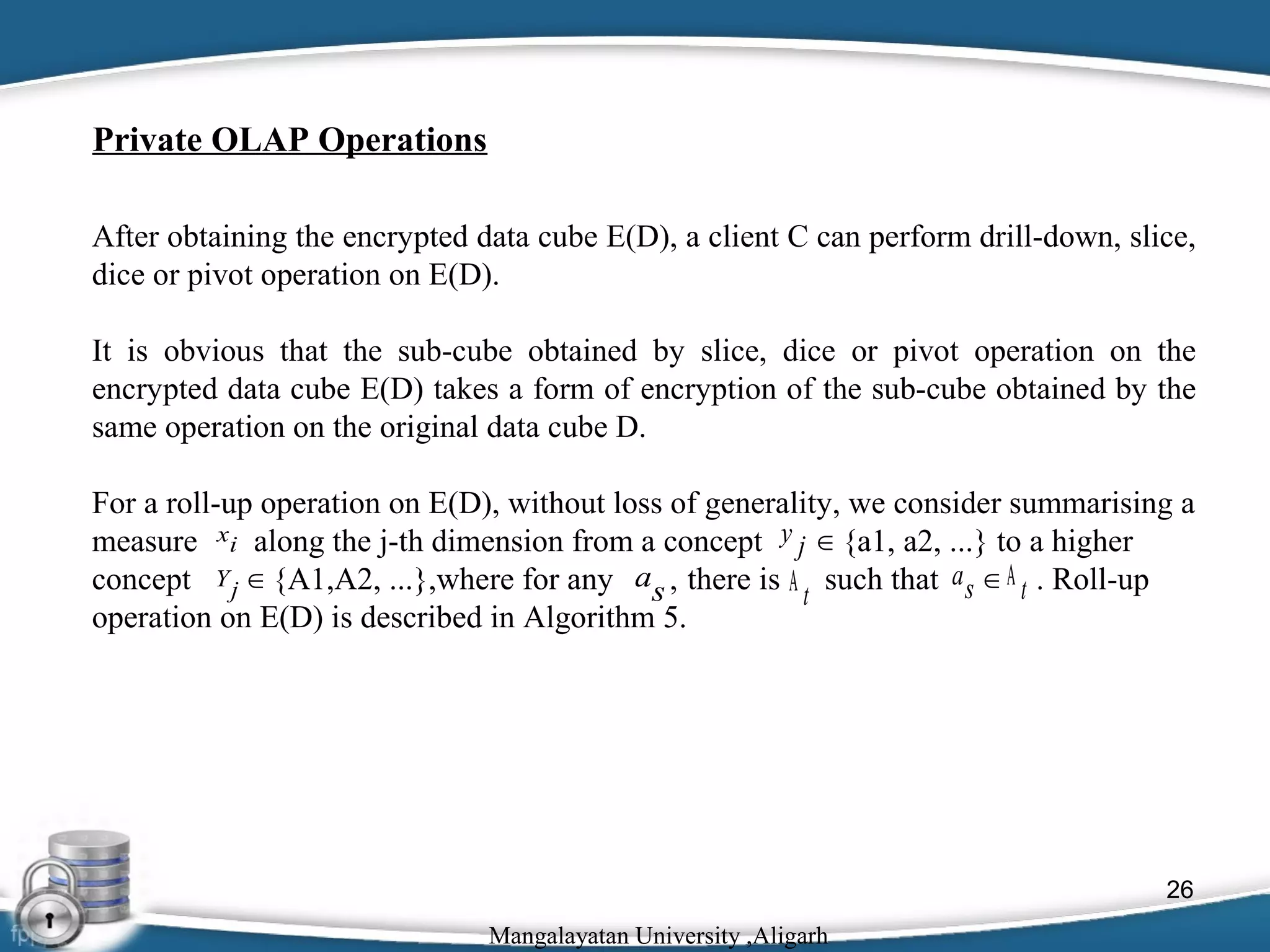 Private OLAP Operations
After obtaining the encrypted data cube E(D), a client C can perform drill-down, slice,
dice or pivot operation on E(D).
It is obvious that the sub-cube obtained by slice, dice or pivot operation on the
encrypted data cube E(D) takes a form of encryption of the sub-cube obtained by the
same operation on the original data cube D.
For a roll-up operation on E(D), without loss of generality, we consider summarising a
measure xi along the j-th dimension from a concept y j ∈ {a1, a2, ...} to a higher
concept Y j ∈ {A1,A2, ...},where for any as , there is Α t such that a s ∈ Α t . Roll-up
operation on E(D) is described in Algorithm 5.

26
Mangalayatan University ,Aligarh

 