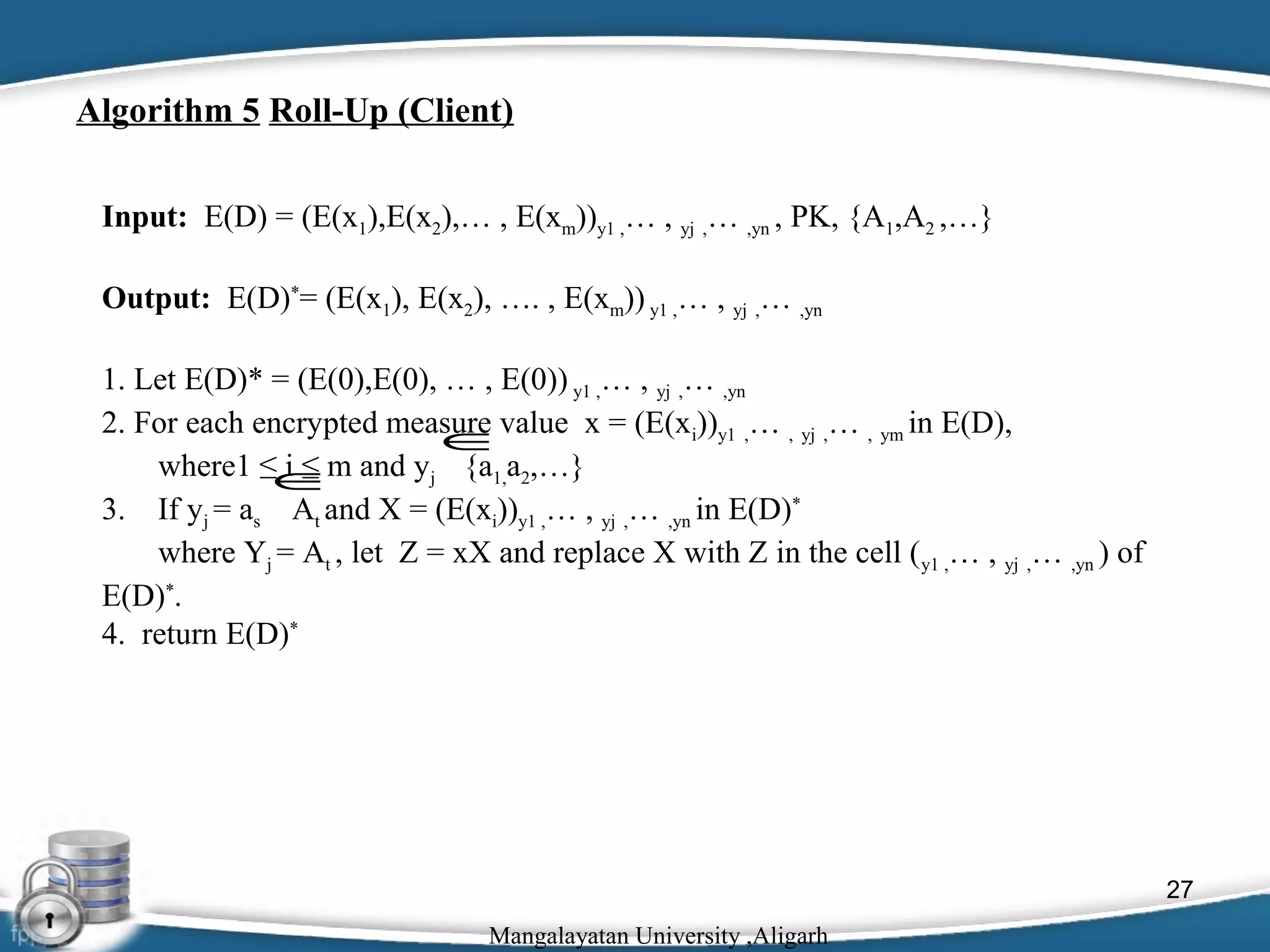  

Algorithm 5 Roll-Up (Client)
Input: E(D) = (E(x1),E(x2),… , E(xm))y1 ,… , yj ,… ,yn , PK, {A1,A2 ,…}
Output: E(D)*= (E(x1), E(x2), …. , E(xm)) y1 ,… , yj ,… ,yn
1. Let E(D)* = (E(0),E(0), … , E(0)) y1 ,… , yj ,… ,yn
2. For each encrypted measure value x = (E(xi))y1 ,… , yj ,… , ym in E(D),
∈
where1 ≤ i ≤ m and yj {a1,a2,…}
∈
3. If yj = as At and X = (E(xi))y1 ,… , yj ,… ,yn in E(D)*
where Yj = At , let Z = xX and replace X with Z in the cell ( y1 ,… , yj ,… ,yn ) of
E(D)*.
4. return E(D)*

27
Mangalayatan University ,Aligarh

 