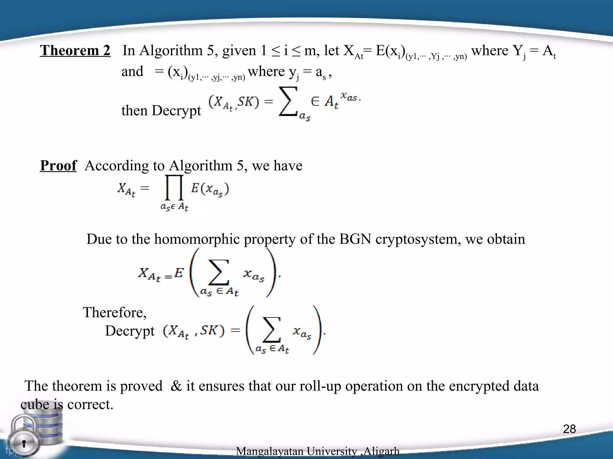 Theorem 2 In Algorithm 5, given 1 ≤ i ≤ m, let XAt= E(xi)(y1,··· ,Yj ,··· ,yn) where Yj = At
and = (xi)(y1,··· ,yj,··· ,yn) where yj = as ,
then Decrypt
Proof According to Algorithm 5, we have

Due to the homomorphic property of the BGN cryptosystem, we obtain

Therefore,
Decrypt
The theorem is proved & it ensures that our roll-up operation on the encrypted data
cube is correct.
28
Mangalayatan University ,Aligarh

 