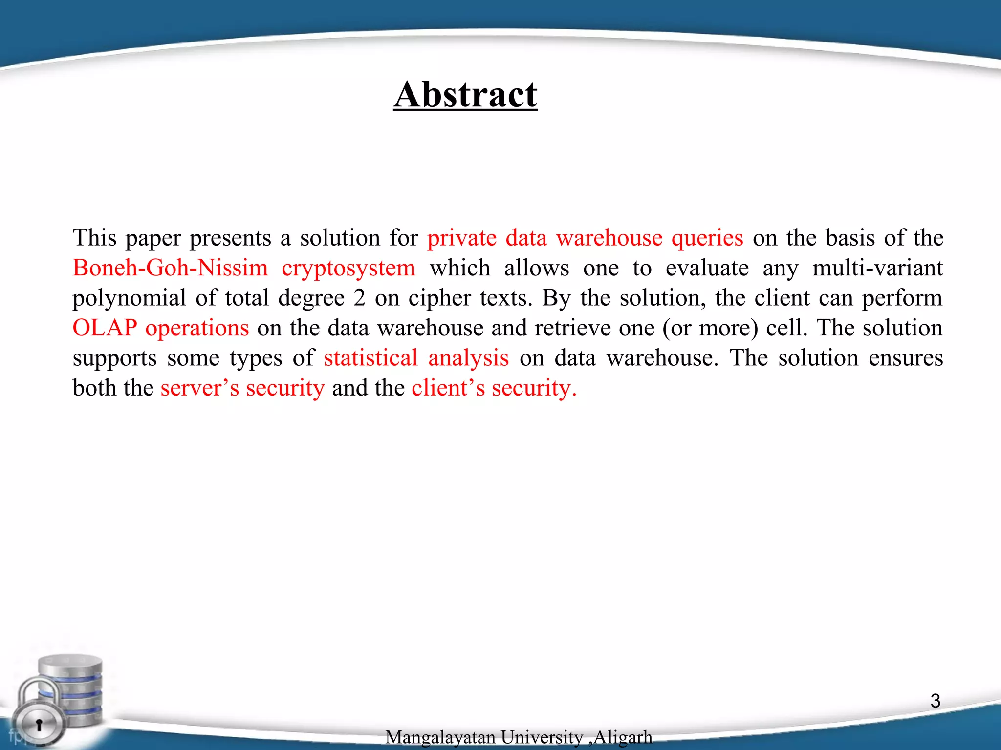 Abstract

This paper presents a solution for private data warehouse queries on the basis of the
Boneh-Goh-Nissim cryptosystem which allows one to evaluate any multi-variant
polynomial of total degree 2 on cipher texts. By the solution, the client can perform
OLAP operations on the data warehouse and retrieve one (or more) cell. The solution
supports some types of statistical analysis on data warehouse. The solution ensures
both the server’s security and the client’s security.

3
Mangalayatan University ,Aligarh

 