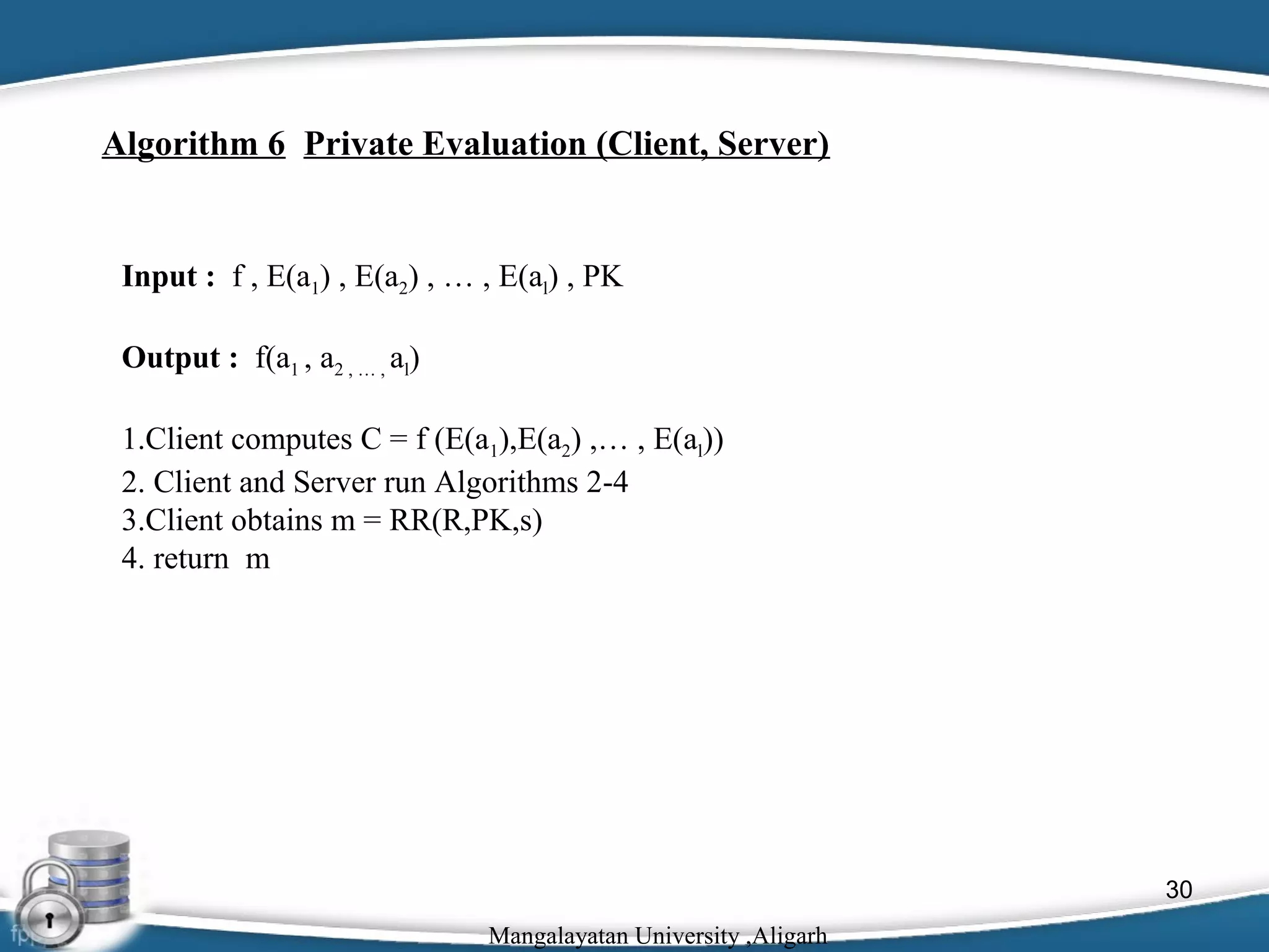 Algorithm 6 Private Evaluation (Client, Server)

Input : f , E(a1) , E(a2) , … , E(al) , PK
Output : f(a1 , a2 , … , al)
1.Client computes C = f (E(a1),E(a2) ,… , E(al))
2. Client and Server run Algorithms 2-4
3.Client obtains m = RR(R,PK,s)
4. return m

30
Mangalayatan University ,Aligarh

 