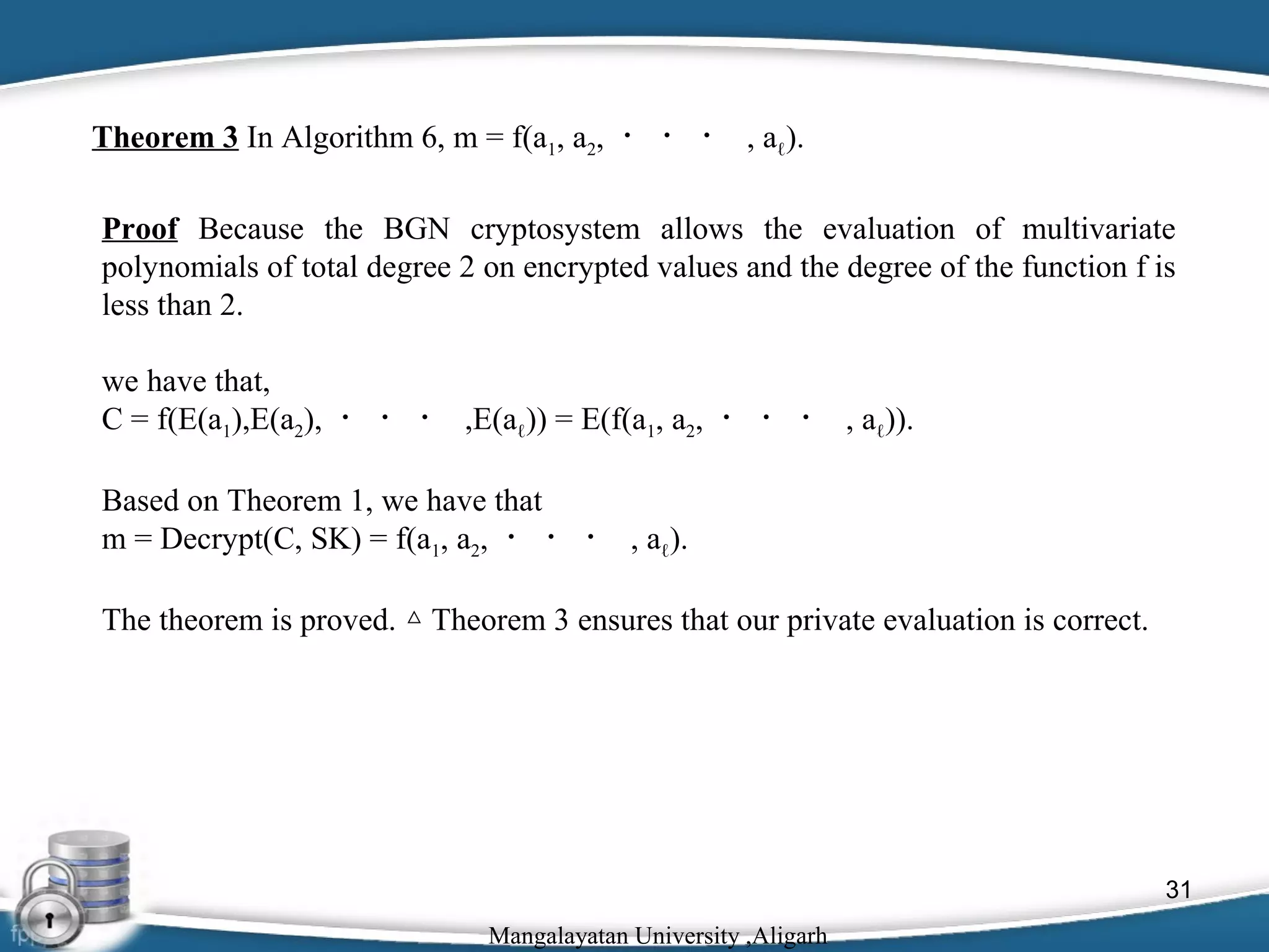 Theorem 3 In Algorithm 6, m = f(a1, a2, ・ ・ ・ , aℓ).
Proof Because the BGN cryptosystem allows the evaluation of multivariate
polynomials of total degree 2 on encrypted values and the degree of the function f is
less than 2.
we have that,
C = f(E(a1),E(a2), ・ ・ ・ ,E(aℓ)) = E(f(a1, a2, ・ ・ ・ , aℓ)).
Based on Theorem 1, we have that
m = Decrypt(C, SK) = f(a1, a2, ・ ・ ・ , aℓ).
The theorem is proved. △ Theorem 3 ensures that our private evaluation is correct.

31
Mangalayatan University ,Aligarh

 