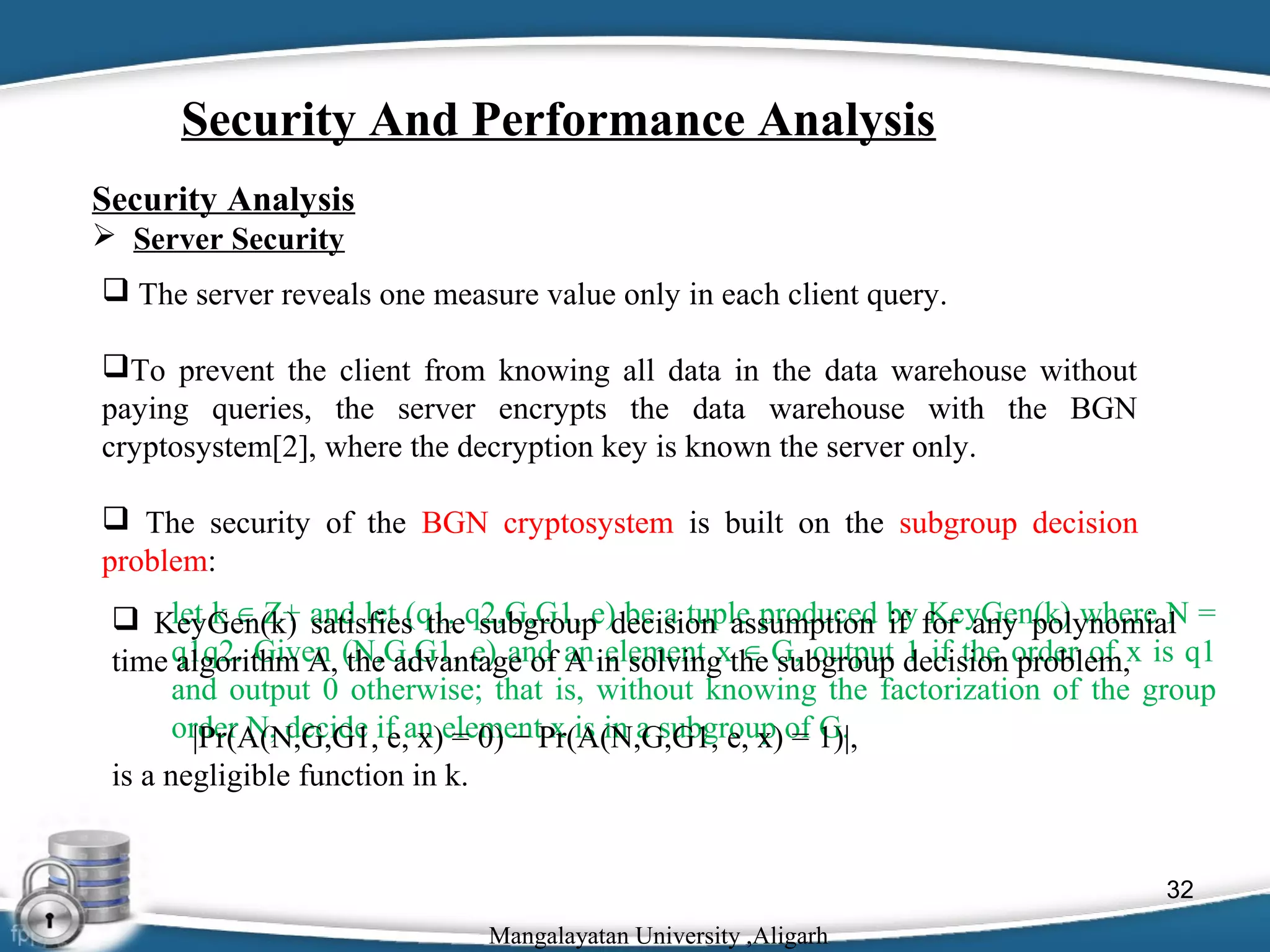 Security And Performance Analysis
Security Analysis
 Server Security
 The server reveals one measure value only in each client query.
To prevent the client from knowing all data in the data warehouse without
paying queries, the server encrypts the data warehouse with the BGN
cryptosystem[2], where the decryption key is known the server only.
 The security of the BGN cryptosystem is built on the subgroup decision
problem:
let k ∈ Z+ satisfies the subgroup be a tuple produced if KeyGen(k) where N
 KeyGen(k) and let (q1, q2,G,G1, e)decision assumption by for any polynomial =
time q1q2. Given (N,G,G1, e) and an in solvingxthe G, output decision order of x is q1
algorithm A, the advantage of A element ∈ subgroup 1 if the problem,
and output 0 otherwise; that is, without knowing the factorization of the group
order N, decide if an elementPr(A(N,G,G1, e, x) of 1)|,
|Pr(A(N,G,G1, e, x) = 0) − x is in a subgroup = G.
is a negligible function in k.

32
Mangalayatan University ,Aligarh

 