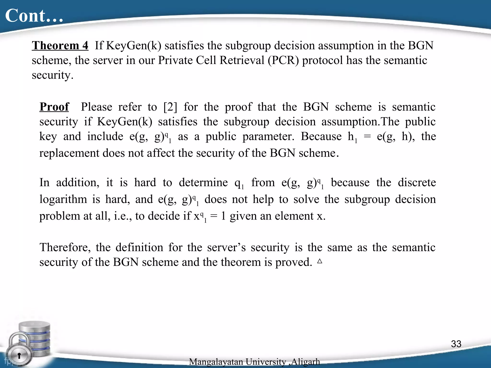 Cont…
Theorem 4 If KeyGen(k) satisfies the subgroup decision assumption in the BGN
scheme, the server in our Private Cell Retrieval (PCR) protocol has the semantic
security.
Proof Please refer to [2] for the proof that the BGN scheme is semantic
security if KeyGen(k) satisfies the subgroup decision assumption.The public
key and include e(g, g)q1 as a public parameter. Because h1 = e(g, h), the
replacement does not affect the security of the BGN scheme.
In addition, it is hard to determine q1 from e(g, g)q1 because the discrete
logarithm is hard, and e(g, g)q1 does not help to solve the subgroup decision
problem at all, i.e., to decide if xq1 = 1 given an element x.
Therefore, the definition for the server’s security is the same as the semantic
security of the BGN scheme and the theorem is proved. △

33
Mangalayatan University ,Aligarh

 