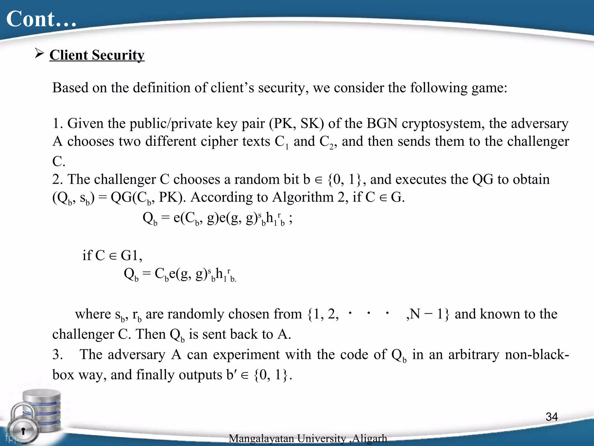 Cont…
 Client Security
Based on the definition of client’s security, we consider the following game:
1. Given the public/private key pair (PK, SK) of the BGN cryptosystem, the adversary
A chooses two different cipher texts C1 and C2, and then sends them to the challenger
C.
2. The challenger C chooses a random bit b ∈ {0, 1}, and executes the QG to obtain
(Qb, sb) = QG(Cb, PK). According to Algorithm 2, if C ∈ G.
Qb = e(Cb, g)e(g, g)sbh1rb ;
if C ∈ G1,
Qb = Cbe(g, g)sbh1rb.
where sb, rb are randomly chosen from {1, 2, ・ ・ ・ ,N − 1} and known to the
challenger C. Then Qb is sent back to A.
3. The adversary A can experiment with the code of Qb in an arbitrary non-blackbox way, and finally outputs b′ ∈ {0, 1}.
34
Mangalayatan University ,Aligarh

 