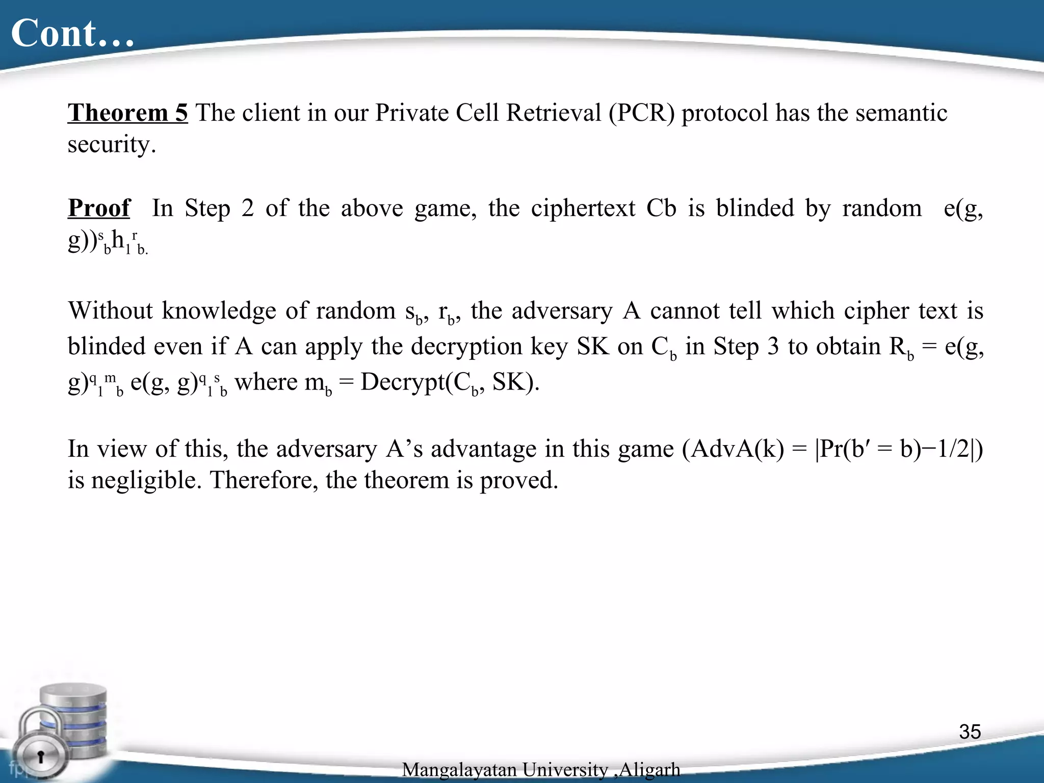 Cont…
Theorem 5 The client in our Private Cell Retrieval (PCR) protocol has the semantic
security.
Proof In Step 2 of the above game, the ciphertext Cb is blinded by random e(g,
g))sbh1rb.
Without knowledge of random sb, rb, the adversary A cannot tell which cipher text is
blinded even if A can apply the decryption key SK on C b in Step 3 to obtain Rb = e(g,
g)q1mb e(g, g)q1sb where mb = Decrypt(Cb, SK).
In view of this, the adversary A’s advantage in this game (AdvA(k) = |Pr(b′ = b)−1/2|)
is negligible. Therefore, the theorem is proved.

35
Mangalayatan University ,Aligarh

 