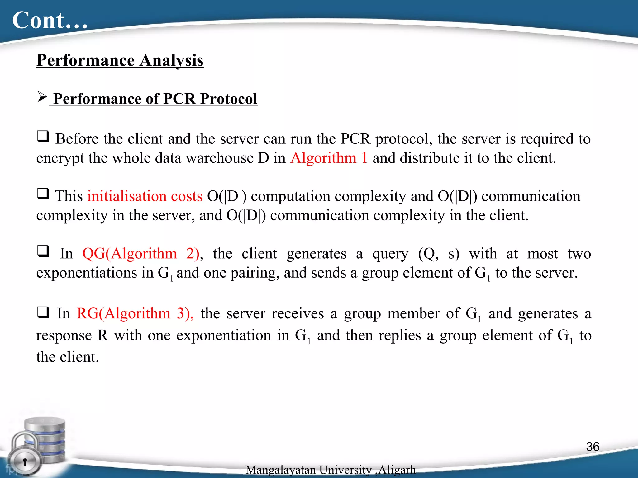 Cont…
Performance Analysis
 Performance of PCR Protocol
 Before the client and the server can run the PCR protocol, the server is required to
encrypt the whole data warehouse D in Algorithm 1 and distribute it to the client.
 This initialisation costs O(|D|) computation complexity and O(|D|) communication
complexity in the server, and O(|D|) communication complexity in the client.
 In QG(Algorithm 2), the client generates a query (Q, s) with at most two
exponentiations in G1 and one pairing, and sends a group element of G1 to the server.
 In RG(Algorithm 3), the server receives a group member of G1 and generates a
response R with one exponentiation in G1 and then replies a group element of G1 to
the client.

36
Mangalayatan University ,Aligarh

 