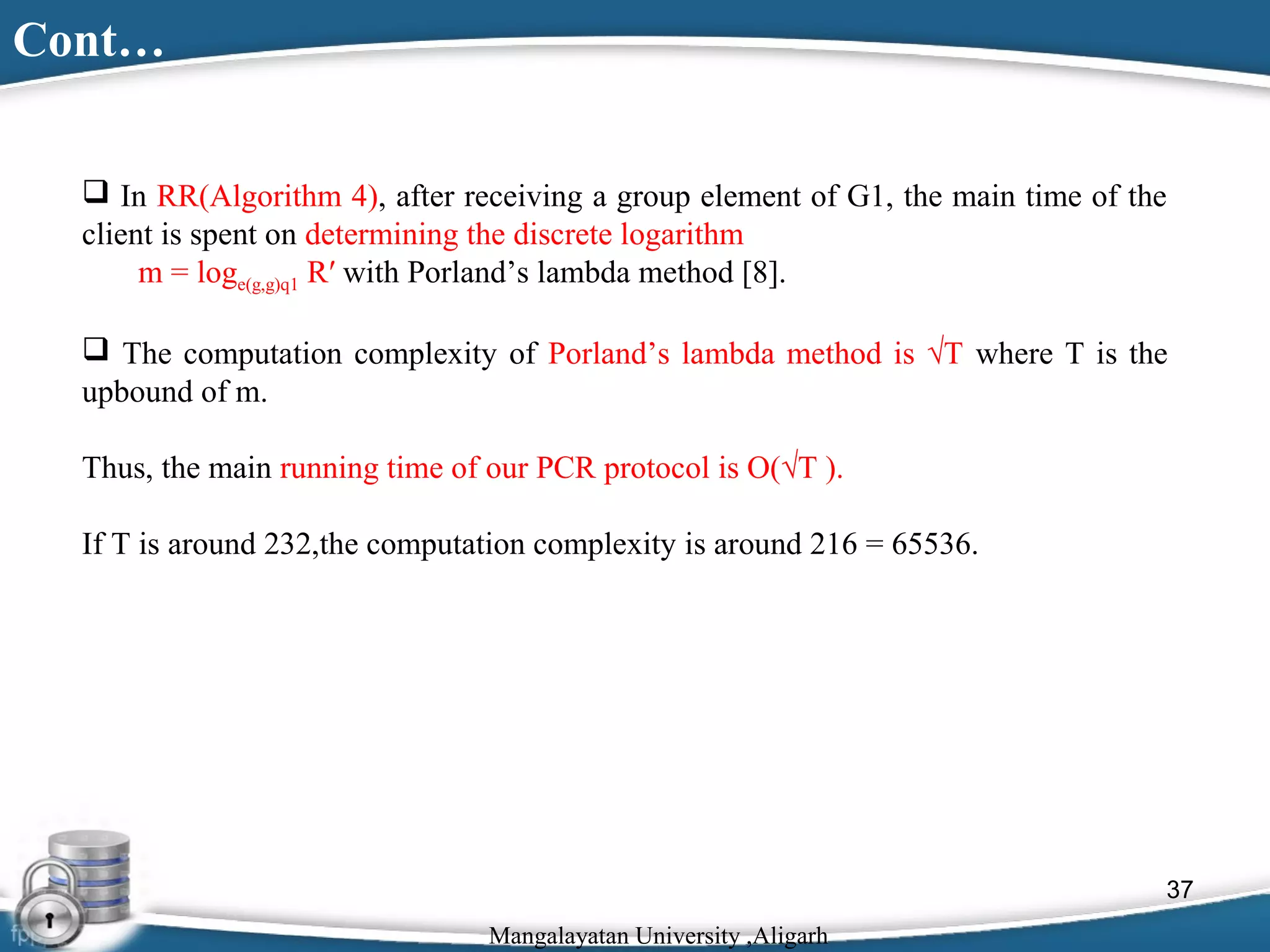 Cont…
 In RR(Algorithm 4), after receiving a group element of G1, the main time of the
client is spent on determining the discrete logarithm
m = loge(g,g)q1 R′ with Porland’s lambda method [8].
 The computation complexity of Porland’s lambda method is √T where T is the
upbound of m.
Thus, the main running time of our PCR protocol is O(√T ).
If T is around 232,the computation complexity is around 216 = 65536.

37
Mangalayatan University ,Aligarh

 