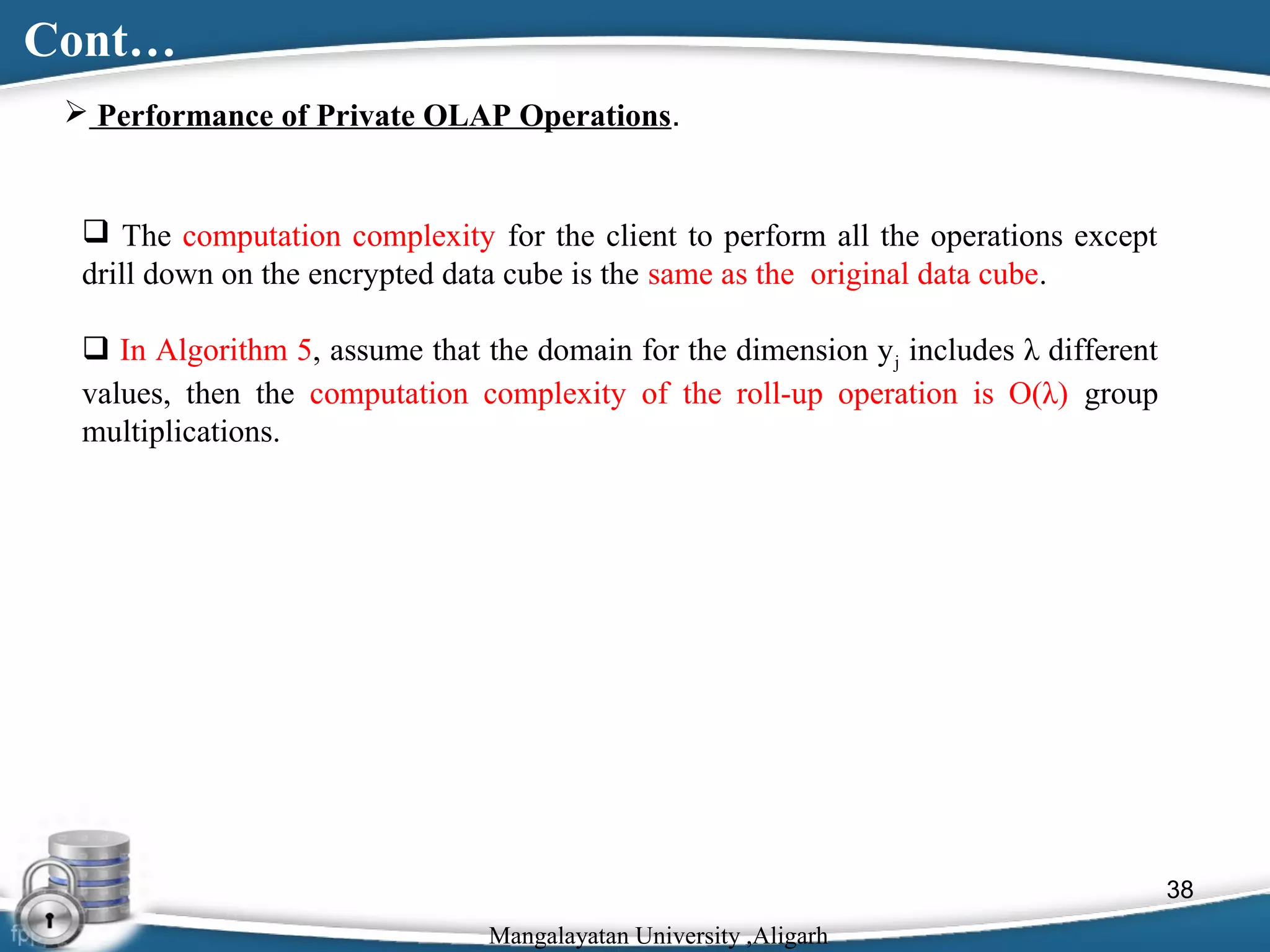 Cont…
 Performance of Private OLAP Operations.

 The computation complexity for the client to perform all the operations except
drill down on the encrypted data cube is the same as the original data cube.
 In Algorithm 5, assume that the domain for the dimension y j includes λ different
values, then the computation complexity of the roll-up operation is O(λ) group
multiplications.

38
Mangalayatan University ,Aligarh

 
