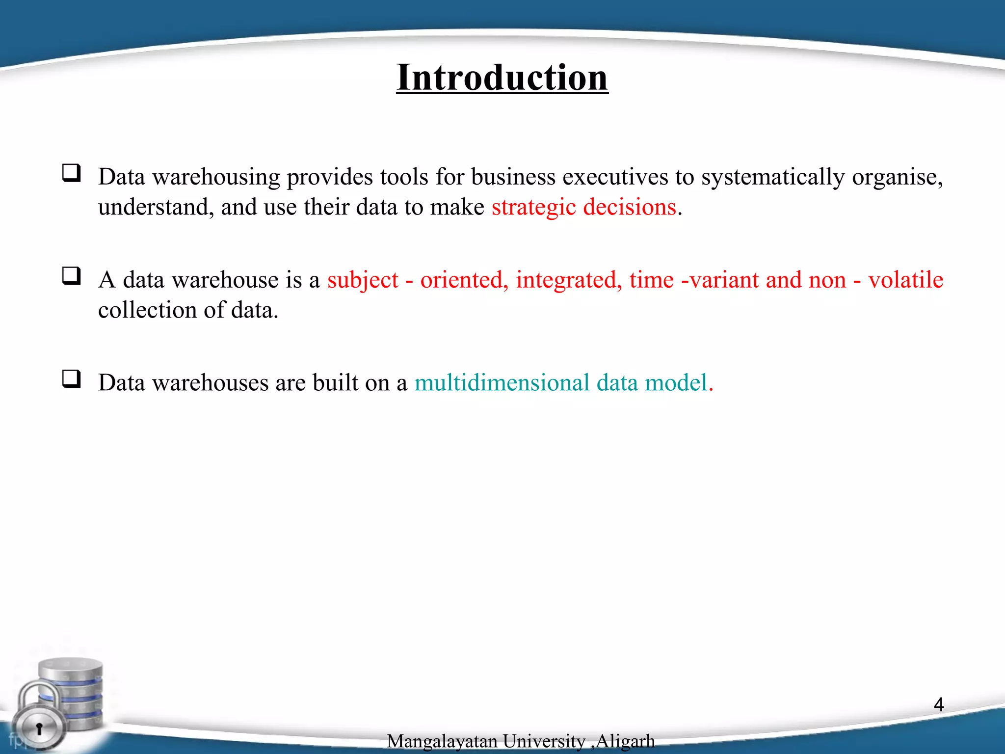 Introduction
 Data warehousing provides tools for business executives to systematically organise,
understand, and use their data to make strategic decisions.
 A data warehouse is a subject - oriented, integrated, time -variant and non - volatile
collection of data.
 Data warehouses are built on a multidimensional data model.

4
Mangalayatan University ,Aligarh

 