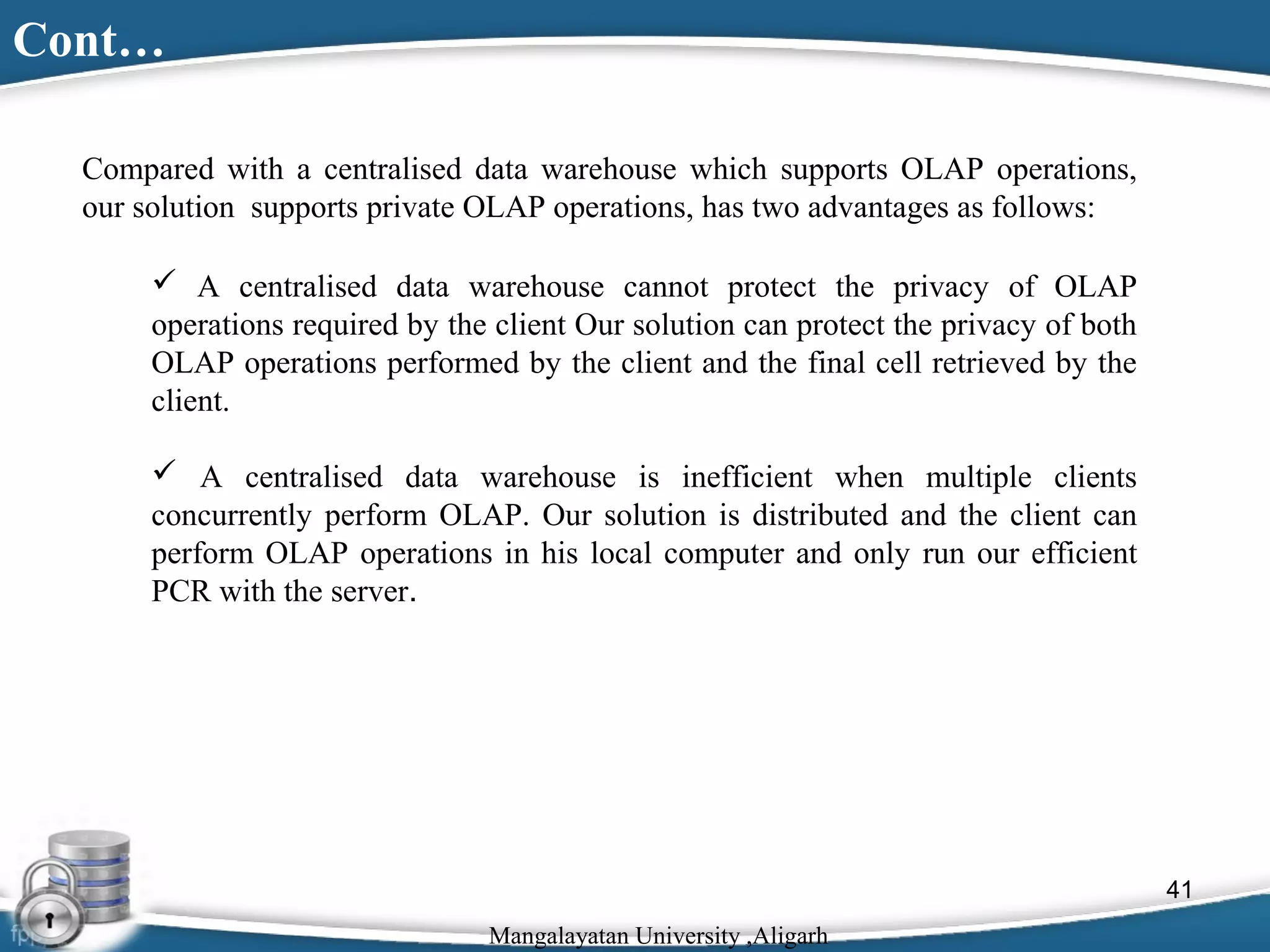 Cont…
Compared with a centralised data warehouse which supports OLAP operations,
our solution supports private OLAP operations, has two advantages as follows:
 A centralised data warehouse cannot protect the privacy of OLAP
operations required by the client Our solution can protect the privacy of both
OLAP operations performed by the client and the final cell retrieved by the
client.
 A centralised data warehouse is inefficient when multiple clients
concurrently perform OLAP. Our solution is distributed and the client can
perform OLAP operations in his local computer and only run our efficient
PCR with the server.

41
Mangalayatan University ,Aligarh

 