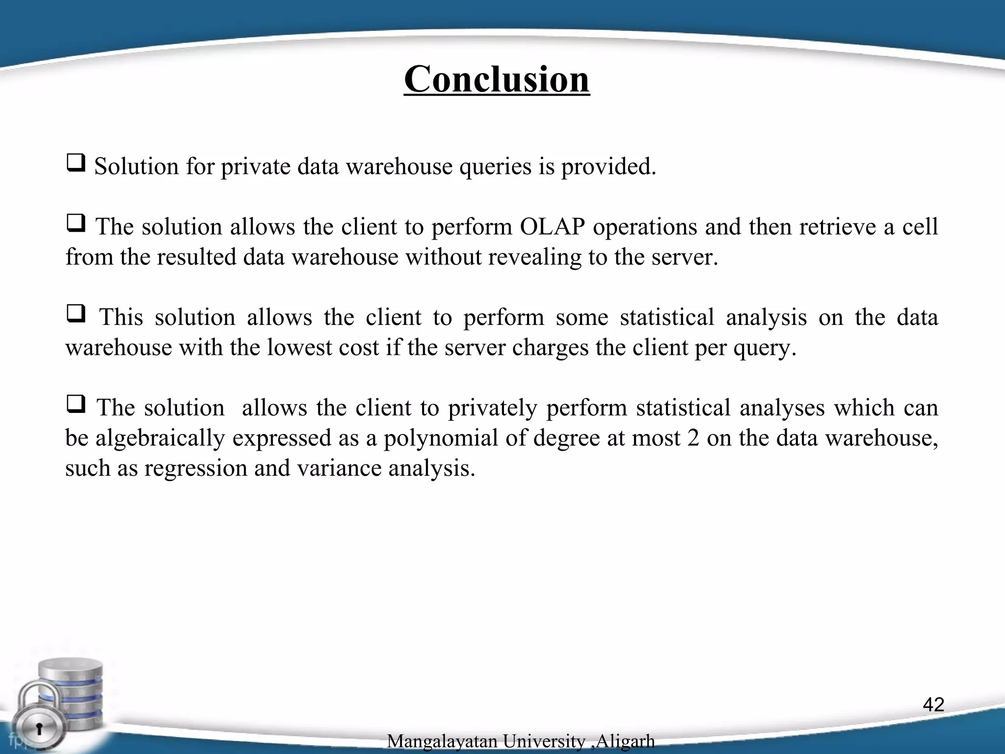 Conclusion
 Solution for private data warehouse queries is provided.
 The solution allows the client to perform OLAP operations and then retrieve a cell
from the resulted data warehouse without revealing to the server.
 This solution allows the client to perform some statistical analysis on the data
warehouse with the lowest cost if the server charges the client per query.
 The solution allows the client to privately perform statistical analyses which can
be algebraically expressed as a polynomial of degree at most 2 on the data warehouse,
such as regression and variance analysis.

42
Mangalayatan University ,Aligarh

 
