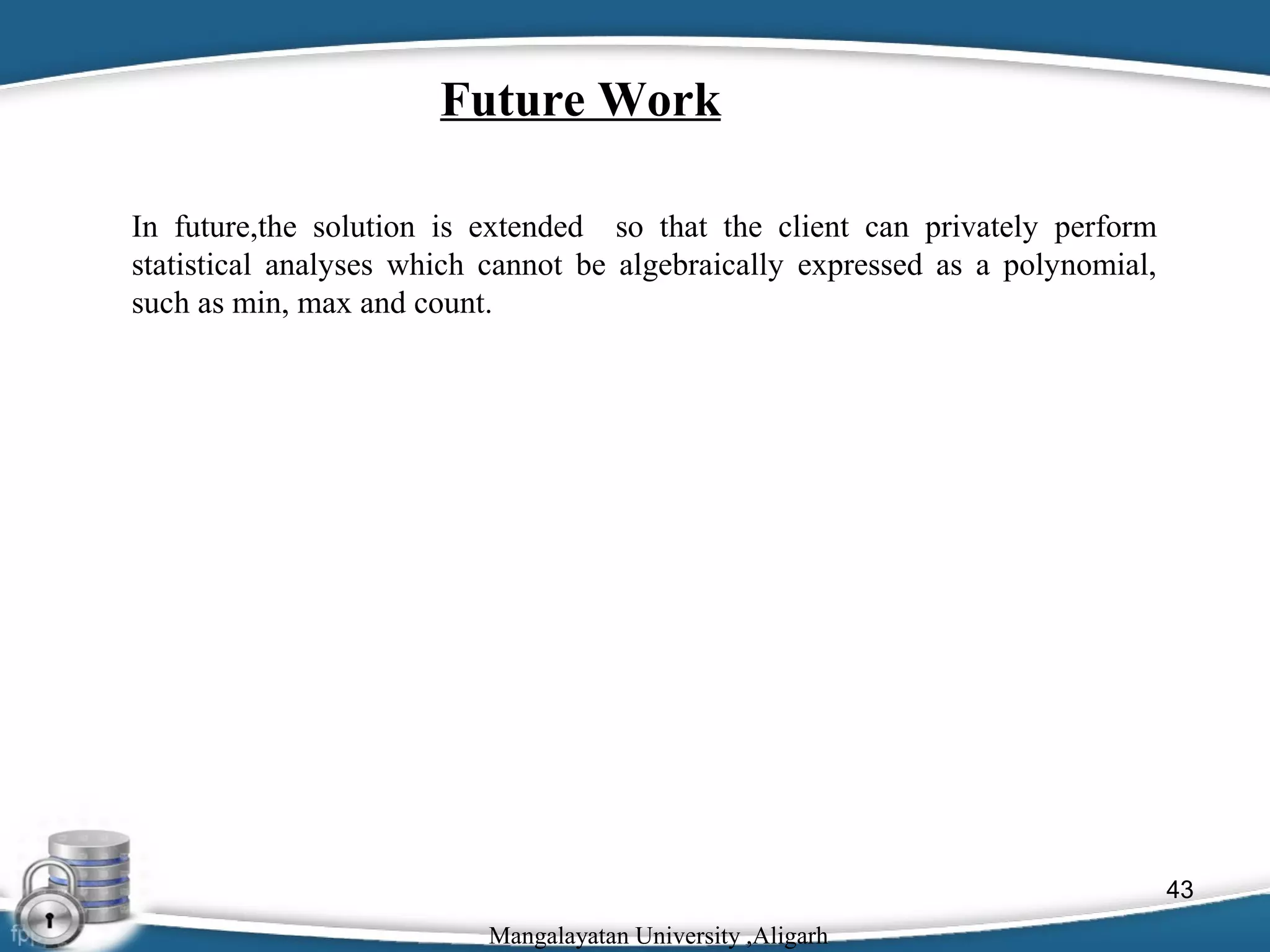 Future Work
In future,the solution is extended so that the client can privately perform
statistical analyses which cannot be algebraically expressed as a polynomial,
such as min, max and count.

43
Mangalayatan University ,Aligarh

 
