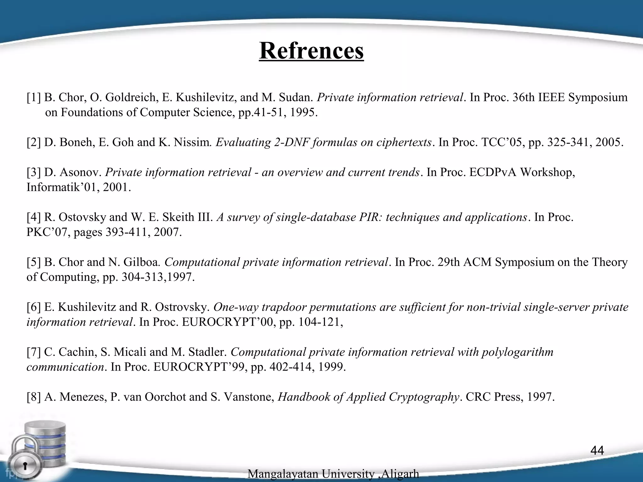 Refrences
[1] B. Chor, O. Goldreich, E. Kushilevitz, and M. Sudan. Private information retrieval. In Proc. 36th IEEE Symposium
on Foundations of Computer Science, pp.41-51, 1995.
[2] D. Boneh, E. Goh and K. Nissim. Evaluating 2-DNF formulas on ciphertexts. In Proc. TCC’05, pp. 325-341, 2005.
[3] D. Asonov. Private information retrieval - an overview and current trends. In Proc. ECDPvA Workshop,
Informatik’01, 2001.
[4] R. Ostovsky and W. E. Skeith III. A survey of single-database PIR: techniques and applications. In Proc.
PKC’07, pages 393-411, 2007.
[5] B. Chor and N. Gilboa. Computational private information retrieval. In Proc. 29th ACM Symposium on the Theory
of Computing, pp. 304-313,1997.
[6] E. Kushilevitz and R. Ostrovsky. One-way trapdoor permutations are sufficient for non-trivial single-server private
information retrieval. In Proc. EUROCRYPT’00, pp. 104-121,
[7] C. Cachin, S. Micali and M. Stadler. Computational private information retrieval with polylogarithm
communication. In Proc. EUROCRYPT’99, pp. 402-414, 1999.
[8] A. Menezes, P. van Oorchot and S. Vanstone, Handbook of Applied Cryptography. CRC Press, 1997.

44
Mangalayatan University ,Aligarh

 