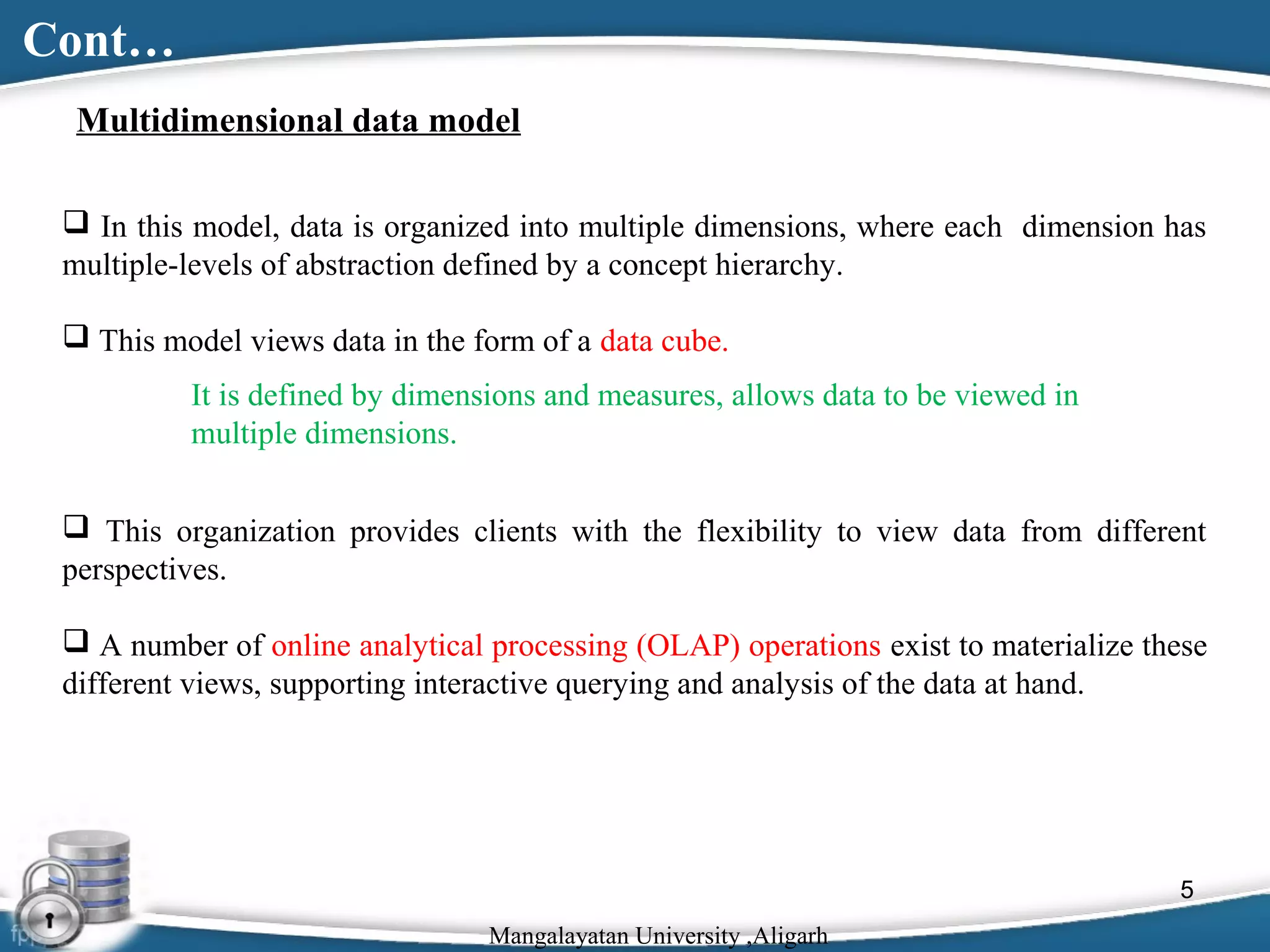 Cont…
Multidimensional data model
 In this model, data is organized into multiple dimensions, where each dimension has
multiple-levels of abstraction defined by a concept hierarchy.
 This model views data in the form of a data cube.
It is defined by dimensions and measures, allows data to be viewed in
multiple dimensions.
 This organization provides clients with the flexibility to view data from different
perspectives.
 A number of online analytical processing (OLAP) operations exist to materialize these
different views, supporting interactive querying and analysis of the data at hand.

5
Mangalayatan University ,Aligarh

 