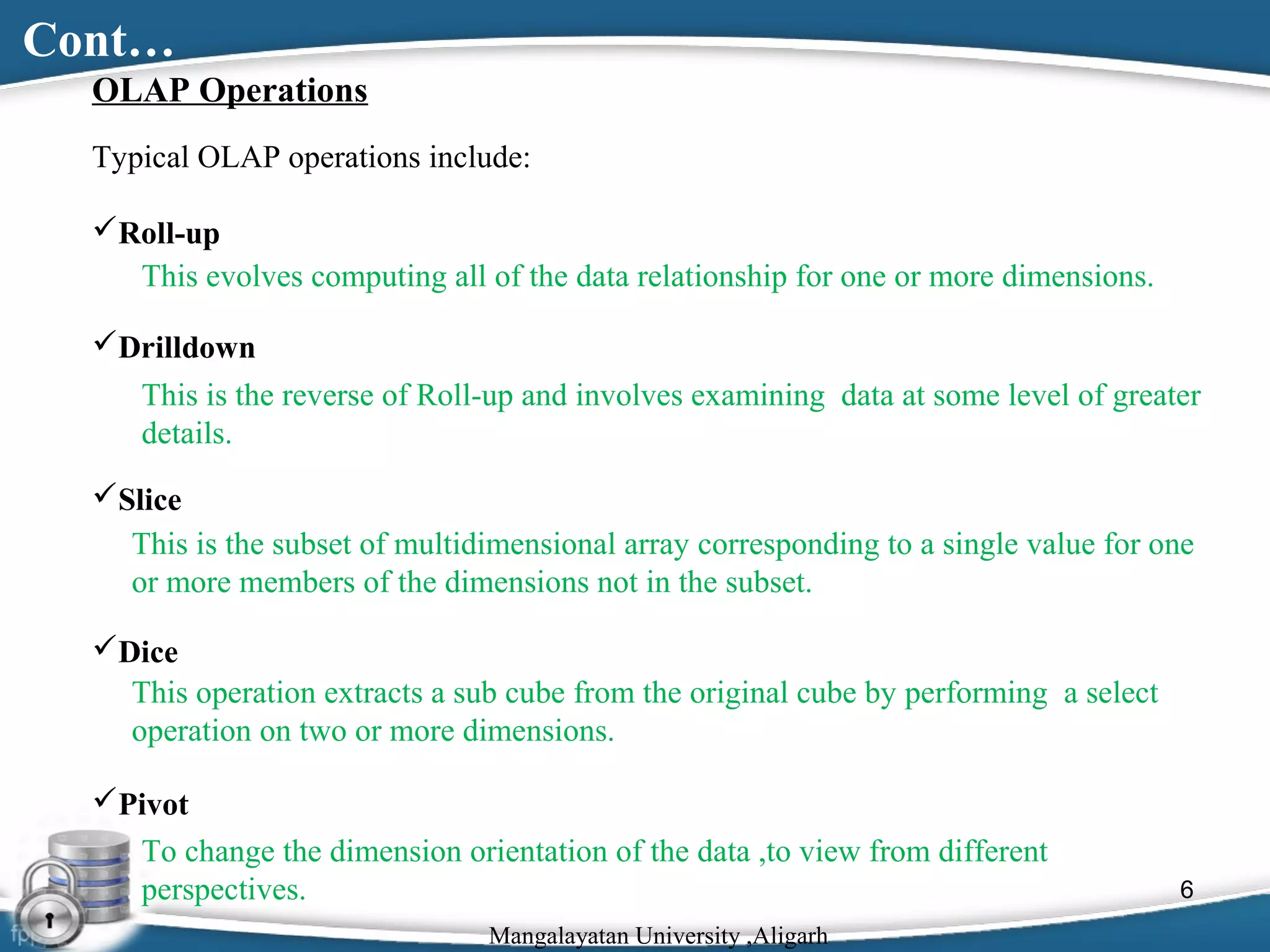 Cont…
OLAP Operations
Typical OLAP operations include:
Roll-up
This evolves computing all of the data relationship for one or more dimensions.
Drilldown
This is the reverse of Roll-up and involves examining data at some level of greater
details.
Slice
This is the subset of multidimensional array corresponding to a single value for one
or more members of the dimensions not in the subset.
Dice
This operation extracts a sub cube from the original cube by performing a select
operation on two or more dimensions.
Pivot
To change the dimension orientation of the data ,to view from different
perspectives.
Mangalayatan University ,Aligarh

6

 