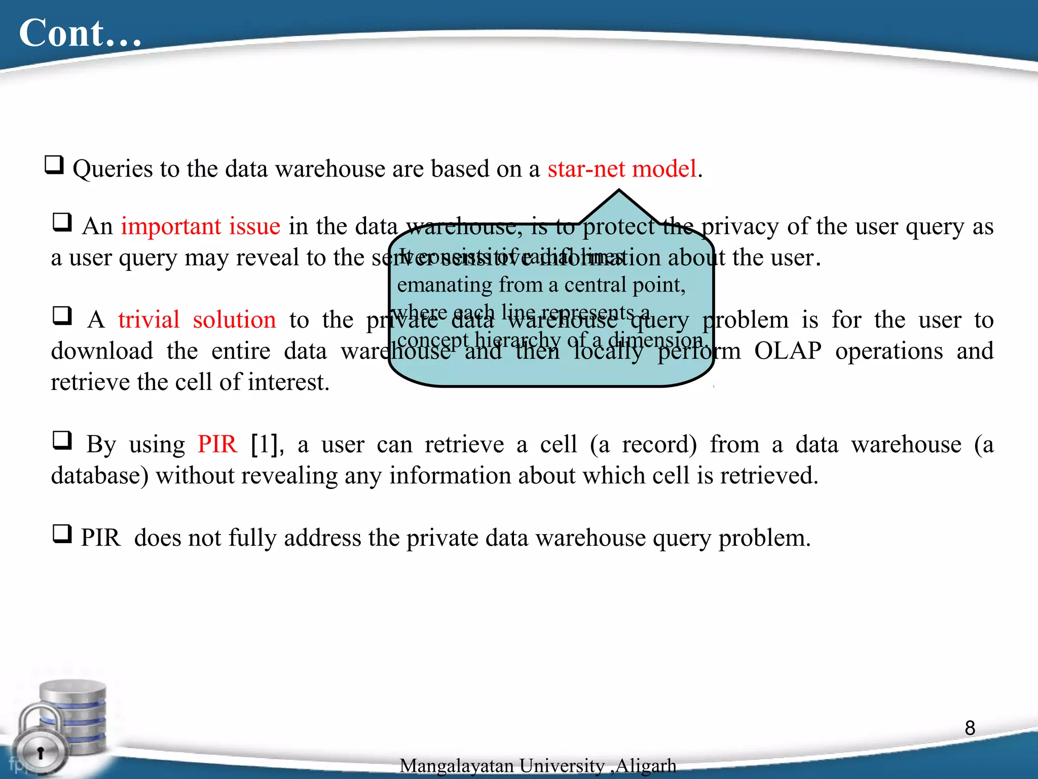 Cont…
 Queries to the data warehouse are based on a star-net model.
 An important issue in the data warehouse, is to protect the privacy of the user query as
It consists of radial lines
a user query may reveal to the server sensitive information about the user.
emanating from a central point,
where each warehouse a
 A trivial solution to the private data line representsquery problem is for the user to
concept hierarchy of a dimension.

download the entire data warehouse and then locally perform OLAP operations and
retrieve the cell of interest.

 By using PIR [1], a user can retrieve a cell (a record) from a data warehouse (a
database) without revealing any information about which cell is retrieved.
 PIR does not fully address the private data warehouse query problem.

8
Mangalayatan University ,Aligarh

 