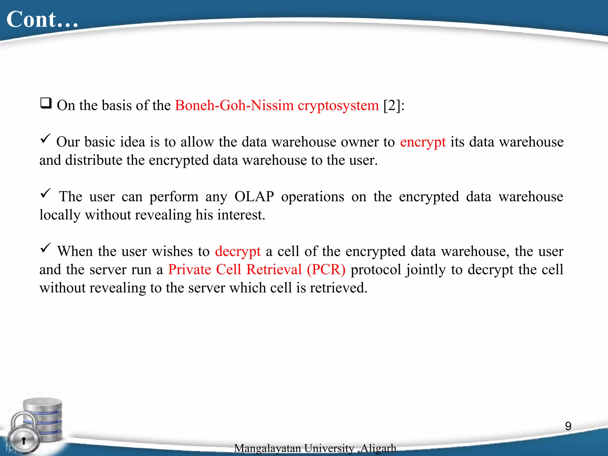 Cont…

 On the basis of the Boneh-Goh-Nissim cryptosystem [2]:
 Our basic idea is to allow the data warehouse owner to encrypt its data warehouse
and distribute the encrypted data warehouse to the user.
 The user can perform any OLAP operations on the encrypted data warehouse
locally without revealing his interest.
 When the user wishes to decrypt a cell of the encrypted data warehouse, the user
and the server run a Private Cell Retrieval (PCR) protocol jointly to decrypt the cell
without revealing to the server which cell is retrieved.

9
Mangalayatan University ,Aligarh

 