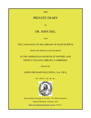 THE

PRIVATE DIARY
OF

DR. JOHN DEE,
AND

THE CATALOGUE OF HIS LIBRARY OF MANUSCRIPTS,
FROM THE ORIGINAL MANUSCRIPTS

IN THE ASHMOLEAN MUSEUM AT OXFORD, AND
TRINITY COLLEGE LIBRARY, CAMBRIDGE.
EDITED BY

JAMES ORCHARD HALLIWELL, ESQ. F.R.S.,
HON. M.R.I.A., &C. &C. &C.

Special Edition Brought To You By; TTC Media Properties
Digital Publishing: February, 2014
http://www.gloucestercounty-va.com Visit Us.

 