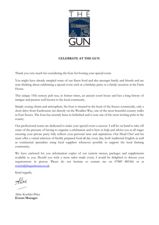 CELEBRATE AT THE GUN



Thank you very much for considering The Gun for hosting your special event.

You might have already sampled some of our finest food and ales amongst family and friends and are
now thinking about celebrating a special event such as a birthday party or a family occasion at The
Gun.

This unique 15th century pub was, in former times, an ancient court house and has a long history of
intrigue and passion well known to the local community.

Simply oozing charm and atmosphere, the Gun is situated in the heart of the Sussex countryside, only a
short drive from Eastbourne sits directly on the Wealden Way, one of the most beautiful country walks
in East Sussex. The Gun has recently been re-furbished and is now one of the most inviting pubs in the
county.

Our professional teams are dedicated to make your special event a success. I will be on hand to take off
some of the pressure of having to organise a celebration and am here to help and advise you at all
stages ensuring your private party fully reflects your personal taste and aspirations. Our Head Chef and
his team offer a varied selection of freshly prepared food all day every day, both traditional English as
well as continental specialties using local suppliers whenever possible to support the local farming
community.

We have enclosed for you information copies of our current menus, packages and supplements
available to you. Should you wish a more tailor made event, I would be delighted to discuss your
requirements in person. Please do not hesitate to contact me on 07889 885366 or email at
events@thegunhouse.co.uk.

Kind regards,




Aline Koehler-Price
Events Manager
 