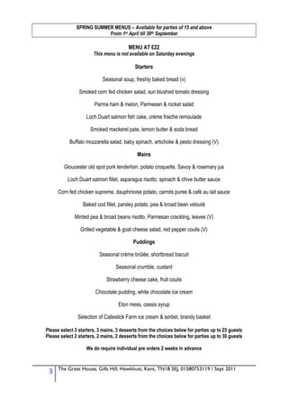 SPRING SUMMER MENUS – Available for parties of 15 and above
                           From 1st April till 30th September

                                        MENU AT £22
                       This menu is not available on Saturday evenings

                                           Starters

                           Seasonal soup, freshly baked bread (v)

                Smoked corn fed chicken salad, sun blushed tomato dressing

                       Parma ham & melon, Parmesan & rocket salad

                   Loch Duart salmon fish cake, crème fraiche remoulade

                     Smoked mackerel pate, lemon butter & soda bread

           Buffalo mozzarella salad, baby spinach, artichoke & pesto dressing (V)

                                            Mains

        Gloucester old spot pork tenderloin, potato croquette, Savoy & rosemary jus

          Loch Duart salmon fillet, asparagus risotto, spinach & chive butter sauce

     Corn fed chicken supreme, dauphinoise potato, carrots puree & café au lait sauce

                  Baked cod fillet, parsley potato, pea & broad bean velouté

              Minted pea & broad beans risotto, Parmesan crackling, leaves (V)

                Grilled vegetable & goat cheese salad, red pepper coulis (V)

                                          Puddings

                          Seasonal crème brûlée, shortbread biscuit

                                  Seasonal crumble, custard

                             Strawberry cheese cake, fruit coulis

                        Chocolate pudding, white chocolate ice cream

                                   Eton mess, cassis syrup

               Selection of Callestick Farm ice cream & sorbet, brandy basket

Please select 3 starters, 3 mains, 3 desserts from the choices below for parties up to 25 guests
Please select 2 starters, 2 mains, 2 desserts from the choices below for parties up to 30 guests

                   We do require individual pre orders 2 weeks in advance


     The Great House, Gills Hill, Hawkhust, Kent, TN18 5EJ, 01580753119 / Sept 2011
 3
 