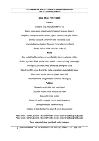 AUTUMN WINTER MENUS - Available for parties of 15 and above
                           From 1st October till 31st March


                                MENU AT £25 PER PERSON

                                            Starters

                           Seasonal soup, freshly baked bread (v)

             Seared pigeon salad, pickled beetroot, hazelnut, tangerine dressing

        Bedgebury forest game terrine, venison, pigeon, pheasant, five spice chutney

                  Smoked haddock & salmon fish cake, hollandaise sauce

             Hot smoked salmon, beetroot Carpaccio, horseradish crème fraiche

                         Braised shallots & blue stilton tart, rocket (V)

                                             Mains

        Slow cooked local lamb shanks, creamed potato, glazed vegetables, mint jus

     Braised pig cheeks, black pudding mash, apple & cinnamon chutney, rosemary jus

                Whole plaice, olive new potato, artichoke & lemongrass sauce

      Black bream fillet, lemon & coriander risotto, vegetables & Madeira butter sauce

                      King prawns linguini, coriander, ginger, sweet chilli

                 Wild mushroom & tarragon risotto, Parmesan crackling (V)

                                           Puddings

                         Seasonal crème brûlée, short bread biscuit

                        Chocolate brownie, white chocolate ice cream

                                  Seasonal crumble, custard

                   Forest fruit parfait, nougatine crunch, dark cherry sauce

                            Vanilla panna cotta, clementine syrup

               Selection of Callestick Farm ice cream & sorbet, brandy basket


Please select 3 starters, 3 mains, 3 desserts from the choices below for parties up to 25 guests
Please select 2 starters, 2 mains, 2 desserts from the choices below for parties up to 30 guests

                   We do require individual pre orders 2 weeks in advance

     The Great House, Gills Hill, Hawkhust, Kent, TN18 5EJ, 01580753119 / Sept 2011
 7
 