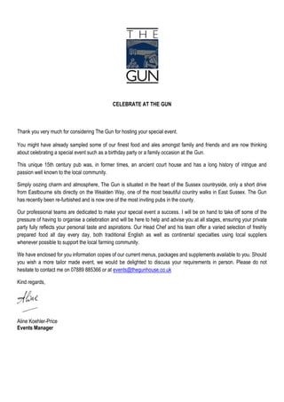 CELEBRATE AT THE GUN



Thank you very much for considering The Gun for hosting your special event.

You might have already sampled some of our finest food and ales amongst family and friends and are now thinking
about celebrating a special event such as a birthday party or a family occasion at the Gun.

This unique 15th century pub was, in former times, an ancient court house and has a long history of intrigue and
passion well known to the local community.

Simply oozing charm and atmosphere, The Gun is situated in the heart of the Sussex countryside, only a short drive
from Eastbourne sits directly on the Wealden Way, one of the most beautiful country walks in East Sussex. The Gun
has recently been re-furbished and is now one of the most inviting pubs in the county.

Our professional teams are dedicated to make your special event a success. I will be on hand to take off some of the
pressure of having to organise a celebration and will be here to help and advise you at all stages, ensuring your private
party fully reflects your personal taste and aspirations. Our Head Chef and his team offer a varied selection of freshly
prepared food all day every day, both traditional English as well as continental specialties using local suppliers
whenever possible to support the local farming community.

We have enclosed for you information copies of our current menus, packages and supplements available to you. Should
you wish a more tailor made event, we would be delighted to discuss your requirements in person. Please do not
hesitate to contact me on 07889 885366 or at events@thegunhouse.co.uk

Kind regards,




Aline Koehler-Price
Events Manager
 