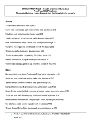 SPRING SUMMER MENUS – Available for parties of 15 and above
                                          From 1st April till 30th September
                Please select 4 starters, 4 mains, 4 desserts from the choices below for your party



Starters
* Seasonal soup, fresh baked bread (v) 4.90 *

Seared black pearl scallops, apple puree, pancetta crisp, rocket leaves 9.75

Potted Ham hock, pickled cucumber, toasted bread 5.95

Treacle cured salmon, pickled cucumber, radish & sesame dressing 5.75

Duck, roasted beetroot, orange & fennel salad, pomegranate dressing 6.10

Char grilled Thai king prawns, oriental salad, ginger & chilli dressing 5.95

*Chicken liver parfait, fruit chutney & toasted brioche 4.95

*Traditional prawn cocktail, crispy iceberg, Bloody Mary sauce, 5.25*

Breaded Somerset Brie, orange & cranberry chutney, salad 6.95

Steamed local asparagus, poached egg, hollandaise sauce 5.95 (May only)


Mains
New season lamb rump, Jersey Royals, peas & broad beans, rosemary jus 14.95

Seared sea bass, crushed new potatoes, rocket salad, salsa verde 15.95

*Spinach & ricotta cannelloni, Parmesan crisp, green salad (v) 10.50*

Loch Duart salmon prawn & spring onion risotto, saffron cream sauce 11.95

Sussex Smokie, smoked haddock, mozzarella, wholegrain mustard sauce, spring greens 12.90

*Dublin pie, prime beef, Guinness gravy, mushrooms, steamed vegetables 10.50*

Braised pork belly, mustard mash, Savoy cabbage & bacon, Aspall’s cyder cream 13.50

Con-fed chicken breast, summer vegetable broth, new potatoes 11.95

*Organic Cropwell Bishop Stilton & apple salad, caramelised walnuts (v) 9.75


             The Gun, Gun Hill, Chiddingly, Heathfield, East Sussex, TN21 0JU, 01825 872 361
        3
             March 2012
 
