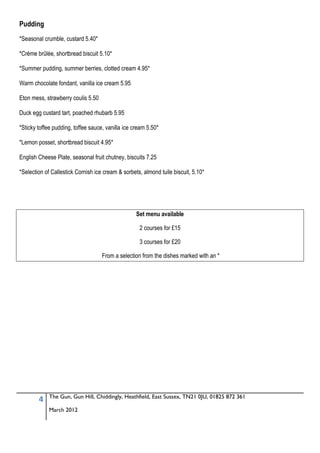 Pudding
*Seasonal crumble, custard 5.40*

*Crème brûlée, shortbread biscuit 5.10*

*Summer pudding, summer berries, clotted cream 4.95*

Warm chocolate fondant, vanilla ice cream 5.95

Eton mess, strawberry coulis 5.50

Duck egg custard tart, poached rhubarb 5.95

*Sticky toffee pudding, toffee sauce, vanilla ice cream 5.50*

*Lemon posset, shortbread biscuit 4.95*

English Cheese Plate, seasonal fruit chutney, biscuits 7.25

*Selection of Callestick Cornish ice cream & sorbets, almond tuile biscuit, 5.10*




                                                   Set menu available

                                                    2 courses for £15

                                                    3 courses for £20

                                    From a selection from the dishes marked with an *




             The Gun, Gun Hill, Chiddingly, Heathfield, East Sussex, TN21 0JU, 01825 872 361
        4
             March 2012
 