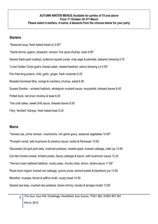 AUTUMN WINTER MENUS Available for parties of 15 and above
                                            From 1st October till 31st March
                 Please select 4 starters, 4 mains, 4 desserts from the choices below for your party



Starters
*Seasonal soup, fresh baked bread (v) 4.90*

*Game terrine, pigeon, pheasant, venison, five spice chutney, toast 4.95*

Seared black pearl scallops, butternut squash puree, crisp sage & pancetta, balsamic dressing 9.75

*Local Golden Cross goat’s cheese salad, roasted beetroot, walnut dressing (v) 5.50*

Pan fried king prawns, chilli, garlic, ginger, fresh coriander 6.25

Breaded Somerset Brie, orange & cranberry chutney, salad 6.95

Sussex Smokie – smoked haddock, wholegrain mustard sauce, mozzarella, dressed leaves 6.45

Potted duck, red onion chutney & toast 6.25

Thai crab cakes, sweet chilli sauce, dressed leaves 6.50

Fiery “devilled” kidneys. fresh baked toast 5.25




Mains
*Venison pie, prime venison, mushrooms, rich game gravy, seasonal vegetables 10.90*

*Pumpkin ravioli, wild mushroom & chestnut sauce, rocket & Parmesan 10.95

Gloucester old spot pork belly, creamed potatoes, roasted apple, braised cabbage, cider jus 13.80

Con-fed chicken breast, fondant potato, Savoy cabbage & bacon, wild mushroom sauce 12.20

*Harvey’s beer battered haddock, mushy peas, chunky chips, lemon, tartare sauce 11.95*

Roast duck magret, braised red cabbage, quince puree, almond potato & blackberry jus 13.95

Monkfish, mussels, fennel & saffron broth, crusty bread 14.50

Seared sea bass, crushed new potatoes, brown shrimp, tomato & tarragon butter 13.95


             The Gun, Gun Hill, Chiddingly, Heathfield, East Sussex, TN21 0JU, 01825 872 361
        5
             March 2012
 