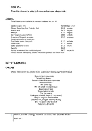 ADDS ON...
      Those little extras can be added to all menus and packages, take your pick...



ADDS ON...
      Those little extras can be added to all menus and packages, take your pick...

      Cocktail reception drink                                                                from £6.95 per person
      Glass of Chapel Down Brut, Tenterden, Kent                                              £ 6.50 per glass
      Kir white wine                                                                          £ 4.50 per glass
      Kir Royal                                                                               £ 7.50 per glass
      San Pellegrino/Aquapanna 750ml                                                          £3.50 per bottle
      A selection of 3 canapés per person                                                     £ 3.25 per person
      Choose three options from our canapés menu
      Bread basket, serves three guests                                                       £ 1.95 per basket
      Sicilian olives                                                                         £ 3.10 per bowl
      Sorbet- Selection of flavours                                                           £ 1.70 per unit
      Illy coffee                                                                             £ 2.20
      Birthday or celebration cake – minimum 6 guests                                         £4.50 per person
      Vanilla or chocolate Victoria sponge garnished with chocolate ganache or fresh fruit and cream




BUFFET & CANAPES
CANAPES
      Choose 3 options from our selection below. Guidelines are 3 canapés per person for £3.25

                                              Bayonne ham & citrus butter
                                                 Teriyaki beef skewers
                                          Breaded chicken & tarragon mayonnaise
                                                      Devil on horseback
                                                       Mini Scotch egg
                                             Mini fish cake & sweet chilli sauce
                                                     Sesame prawn toast
                                                   Smoked salmon crostini
                                                       Thai king prawns
                                        Rock oyster, shallot & vinegar (£1 supplement)
                                             Tempura baby corn & tomato salsa
                                         Deep fried Brie, orange & cranberry chutney
                                               Blue vein Stilton butter & walnut
                                                   Red onion & Brie tartlet




             The Gun, Gun Hill, Chiddingly, Heathfield, East Sussex, TN21 0JU, 01825 872 361
      7
             March 2012
 