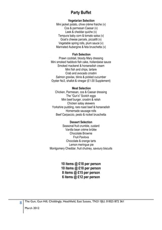 Party Buffet
                                      Vegetarian Selection
                            Mini jacket potato, chive crème fraiche (v)
                                   Cos & parmesan Caesar (v)
                                    Leek & cheddar quiche (v)
                             Tempura baby corn & tomato salsa (v)
                               Goat’s cheese parcels, piccalilli (v)
                             Vegetable spring rolls, plum sauce (v)
                            Marinated Aubergine & feta bruschetta (v)

                                          Fish Selection
                               Prawn cocktail, bloody Mary dressing
                        Mini smoked haddock fish cake, hollandaise sauce
                              Smoked mackerel & horseradish cream
                                   Mini fish and chips, tartare
                                   Crab and avocado crostini
                            Salmon gravlax, blinis & pickled cucumber
                        Oyster No3, shallot & vinegar (£1.00 Supplement)

                                         Meat Selection
                           Chicken, Parmesan, cos & Caesar dressing
                                    The “Gun’s” Scotch eggs
                                Mini beef burger, crostini & relish
                                     Chicken satay skewers
                         Yorkshire pudding, rare roast beef & horseradish
                                    Homemade sausage rolls
                            Beef Carpaccio, pesto & rocket bruschetta

                                     Dessert Selection
                               Seasonal fruit crumble, custard
                                  Vanilla bean crème brûlée
                                     Chocolate Brownie
                                         Fruit Pavlova
                                  Chocolate & orange tarts
                                    Lemon meringue pie
                       Montgomery Cheddar, fruit chutney, savoury biscuits



                                10 items @ £18 per person
                                10 items @ £18 per person
                                 8 items @ £15 per person
                                 6 items @ £12 per person




    The Gun, Gun Hill, Chiddingly, Heathfield, East Sussex, TN21 0JU, 01825 872 361
8
    March 2012
 