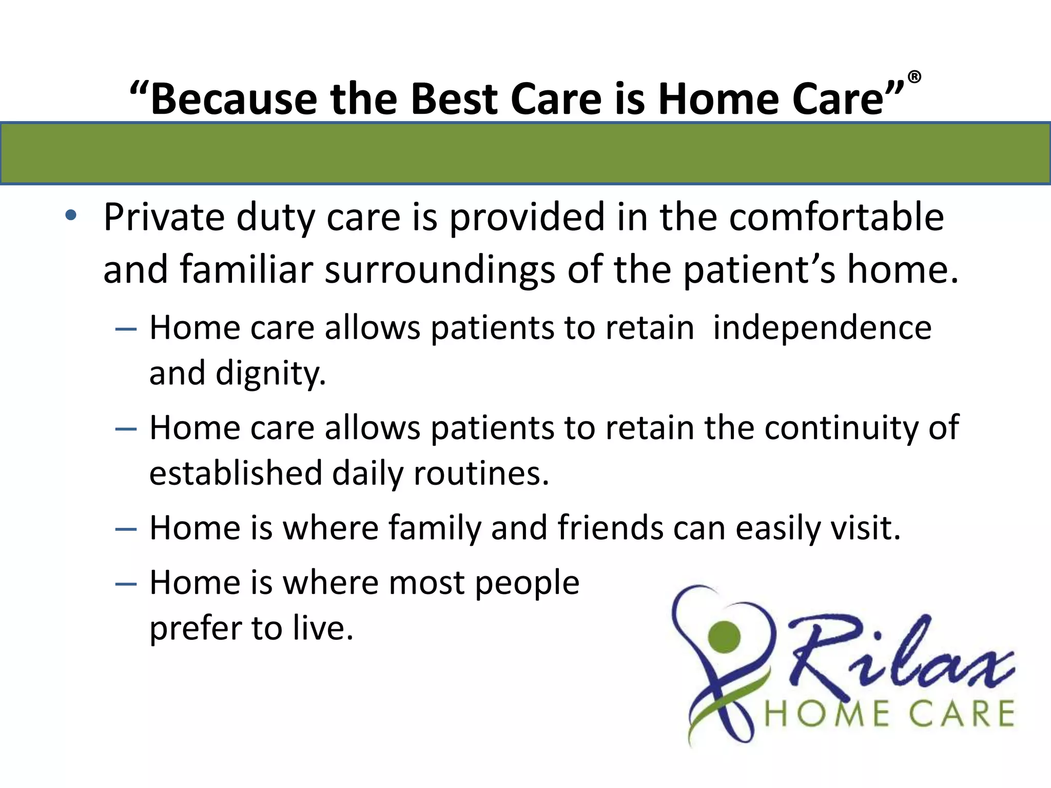 “Because the Best Care is Home Care”®Private duty care is provided in the comfortable and familiar surroundings of the patient’s home.Home care allows patients to retain  independence and dignity.Home care allows patients to retain the continuity of established daily routines.Home is where family and friends can easily visit.Home is where most people                                              prefer to live.