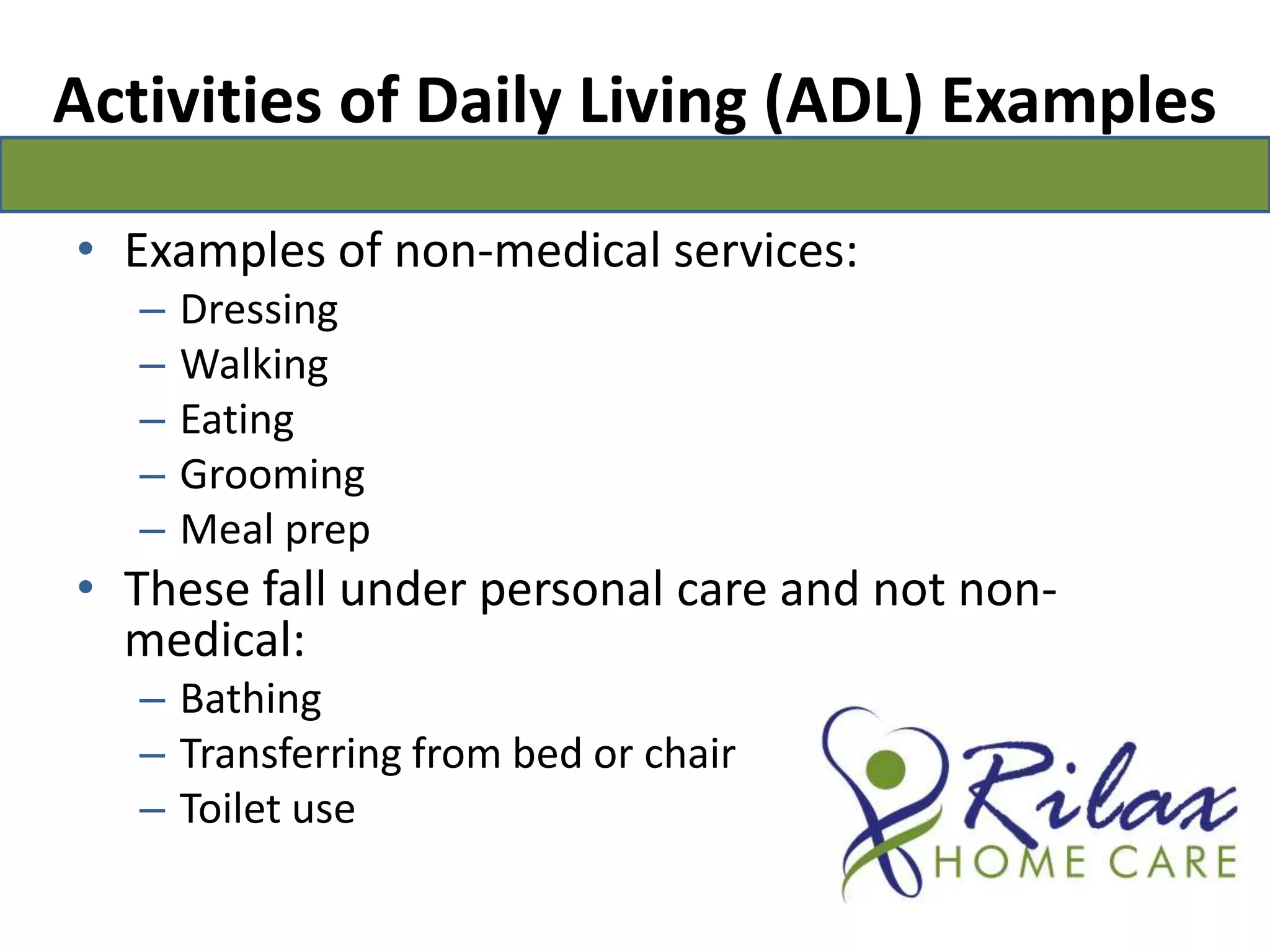 Activities of Daily Living (ADL) ExamplesExamples of non-medical services:Dressing  		Walking  		Eating Grooming 		Meal prepThese fall under personal care and not non-medical:Bathing Transferring from bed or chair Toilet use