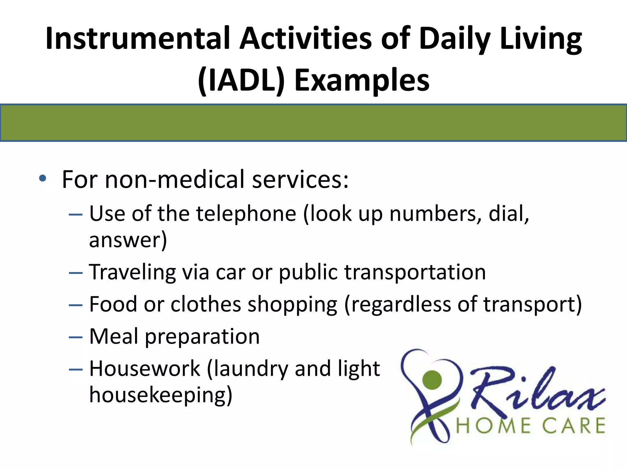 Instrumental Activities of Daily Living (IADL) ExamplesFor non-medical services:Use of the telephone (look up numbers, dial, answer) Traveling via car or public transportation Food or clothes shopping (regardless of transport) Meal preparation Housework (laundry and light                                       housekeeping) 
