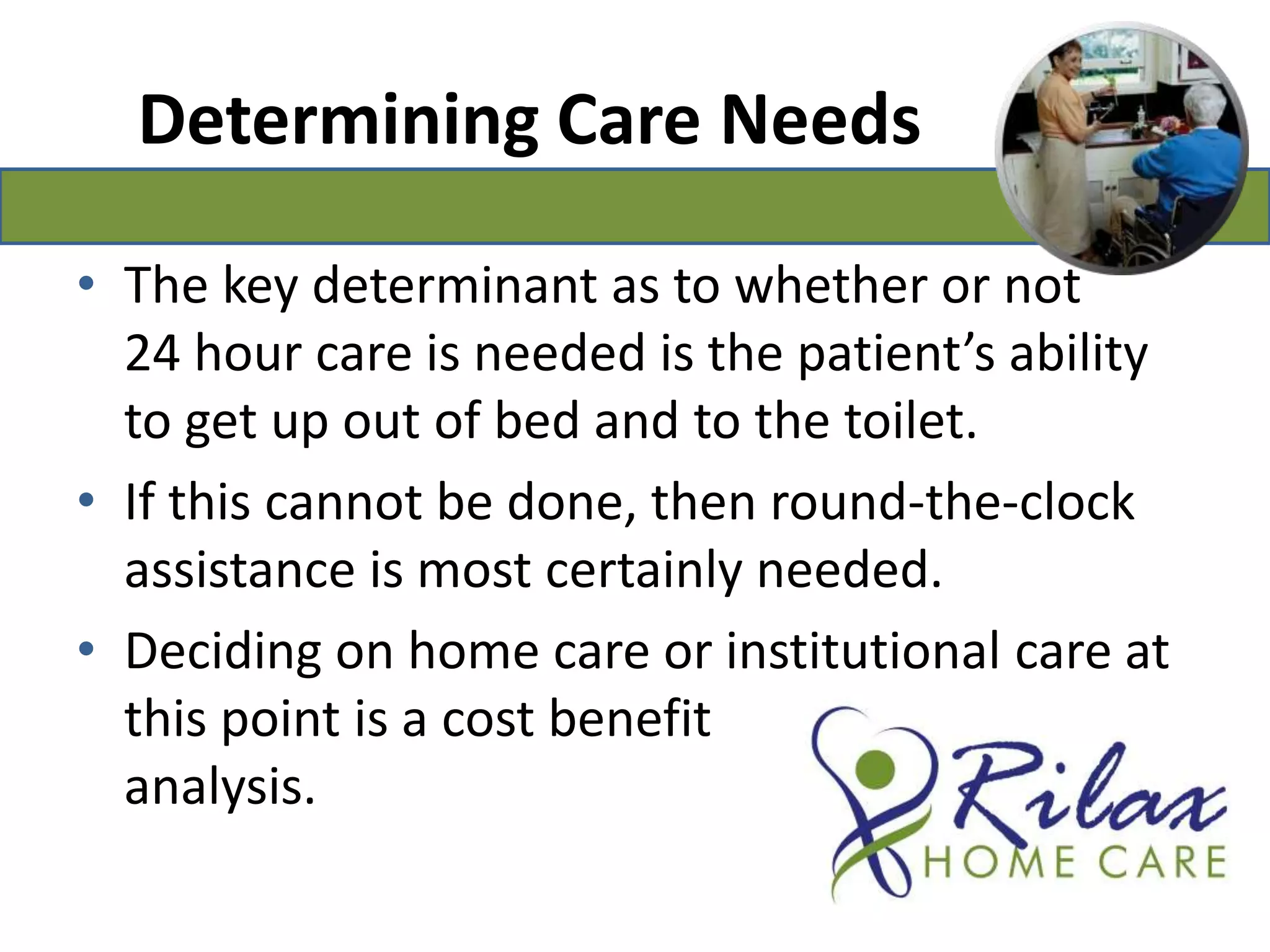 Determining Care Needs The key determinant as to whether or not 24 hour care is needed is the patient’s ability to get up out of bed and to the toilet. If this cannot be done, then round-the-clock assistance is most certainly needed.Deciding on home care or institutional care at this point is a cost benefit                                   analysis.