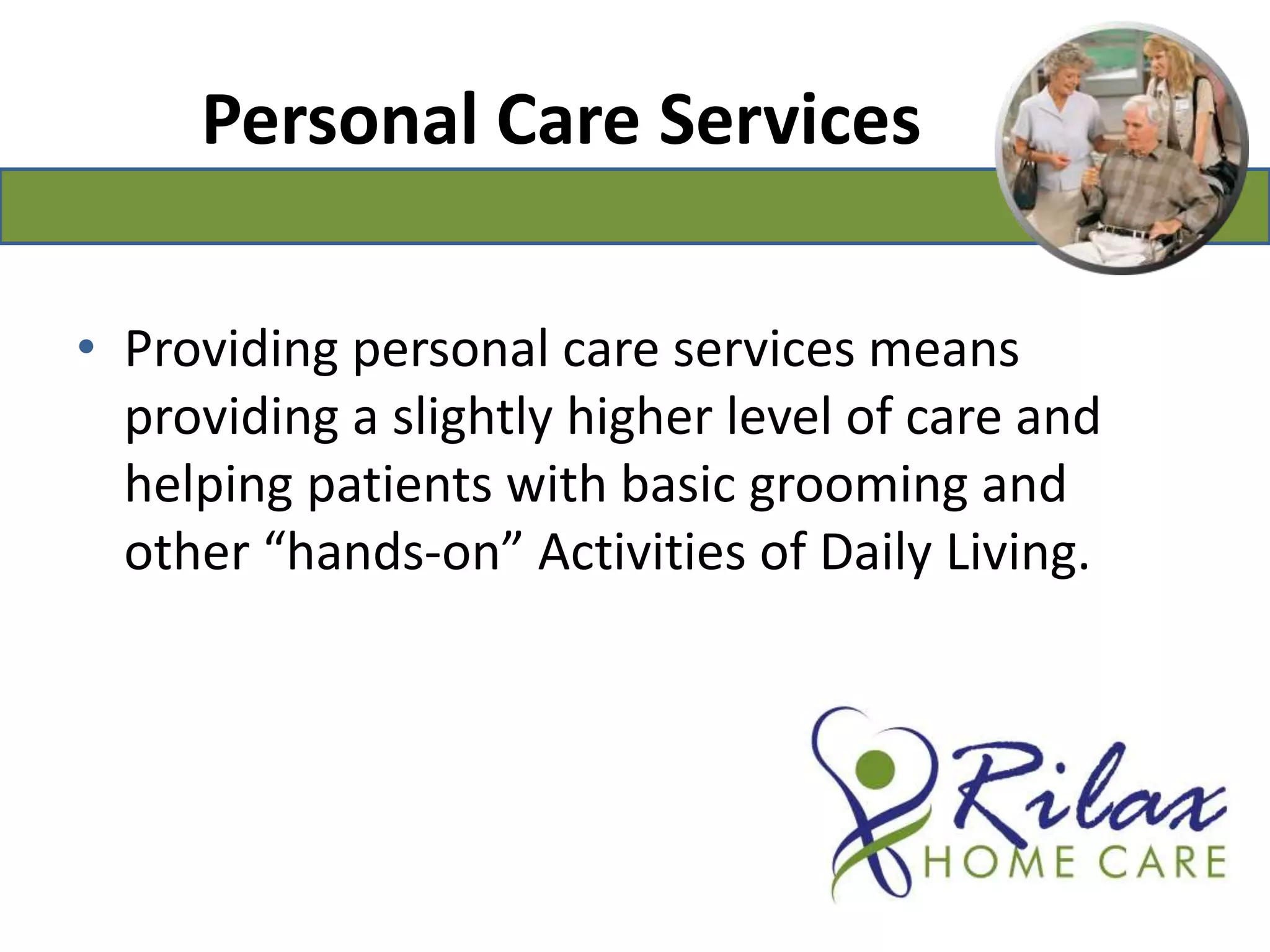 Personal Care ServicesProviding personal care services means providing a slightly higher level of care and helping patients with basic grooming and other “hands-on” Activities of Daily Living. 