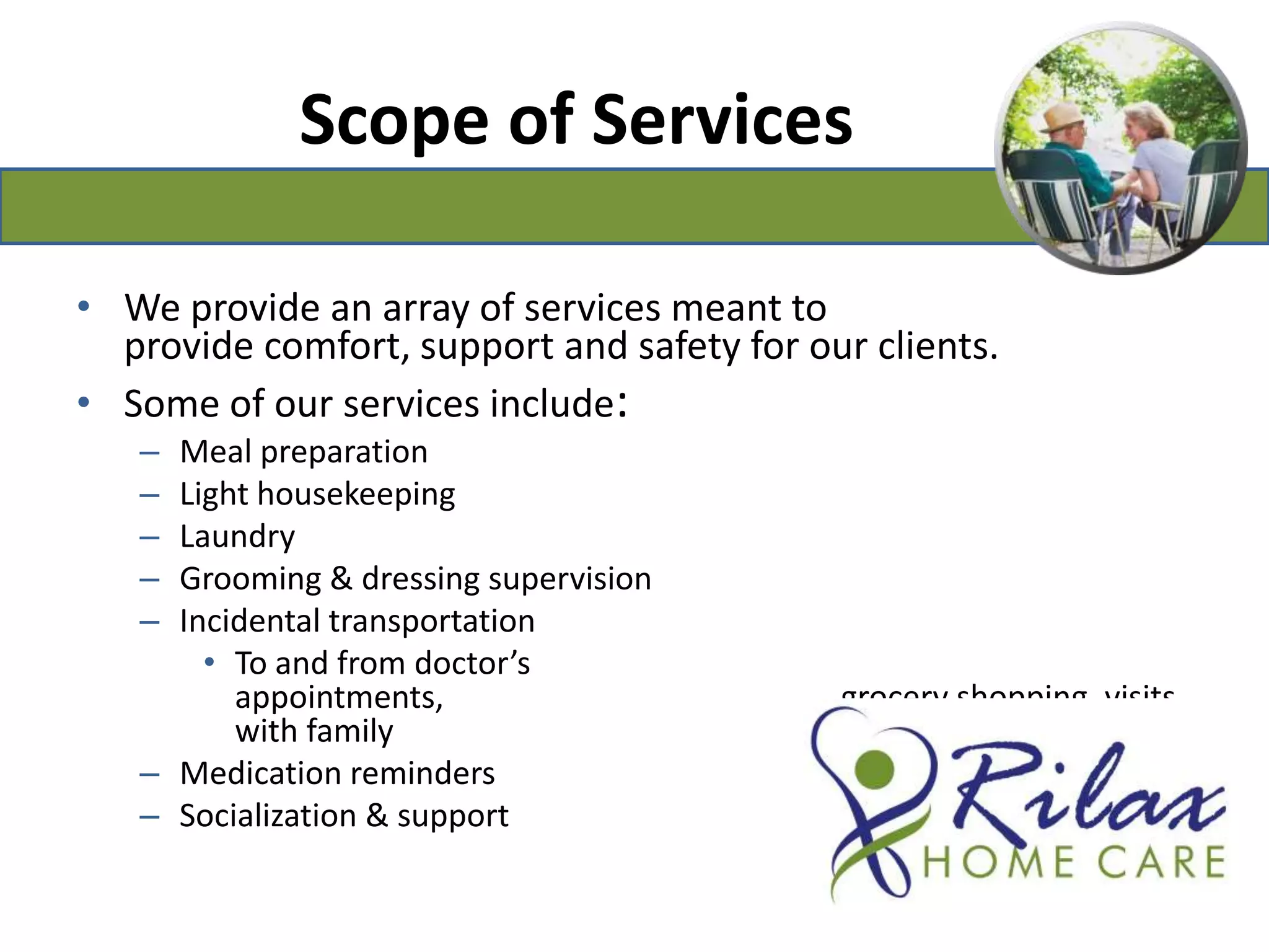 Scope of ServicesWe provide an array of services meant to provide comfort, support and safety for our clients.Some of our services include:Meal preparationLight housekeepingLaundryGrooming & dressing supervisionIncidental transportationTo and from doctor’s appointments,                                                  grocery shopping, visits with family                                                             and friendsMedication remindersSocialization & support