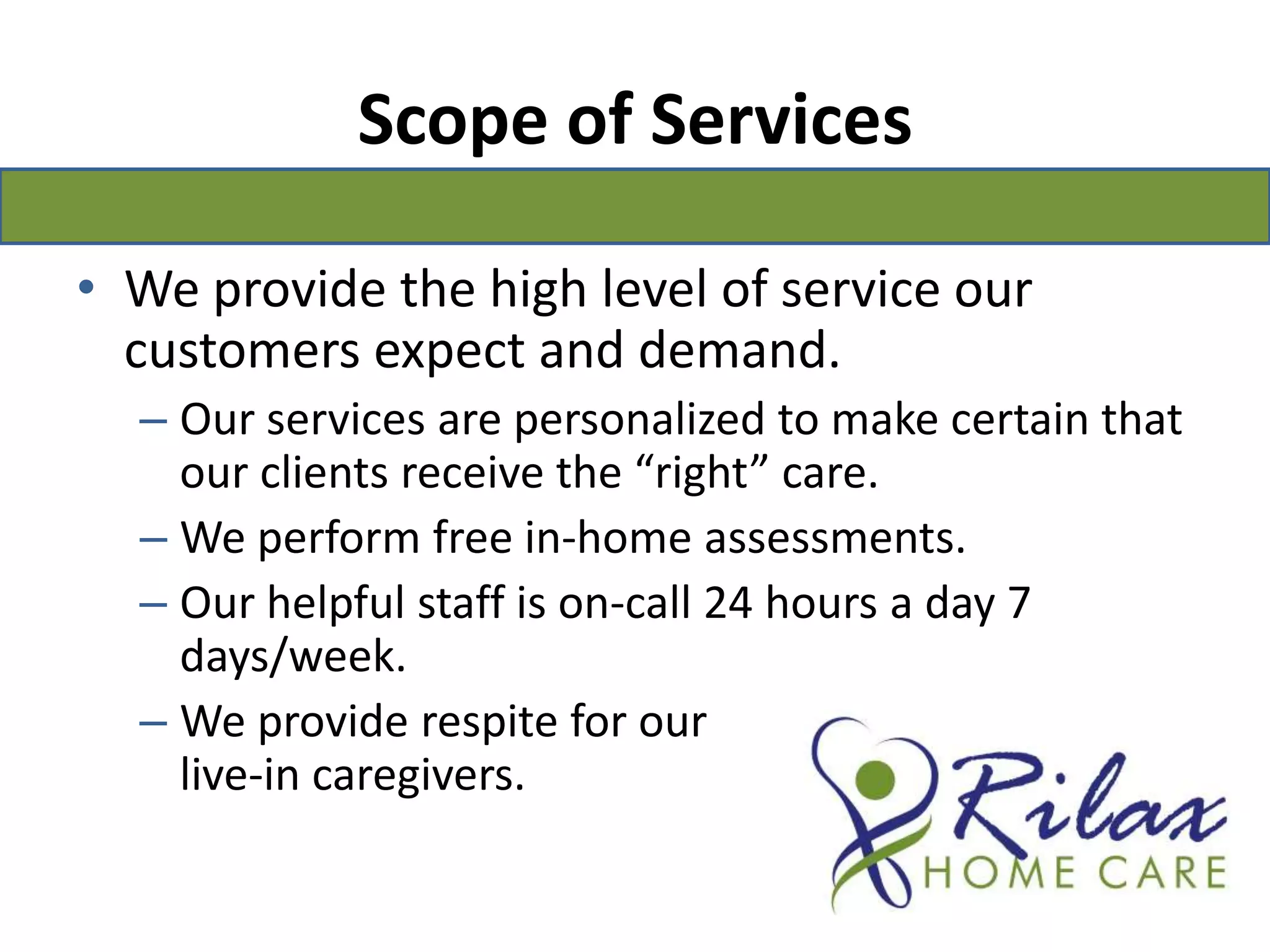 Scope of ServicesWe provide the high level of service our customers expect and demand.Our services are personalized to make certain that our clients receive the “right” care.We perform free in-home assessments.Our helpful staff is on-call 24 hours a day 7 days/week.We provide respite for our                                        live-in caregivers.