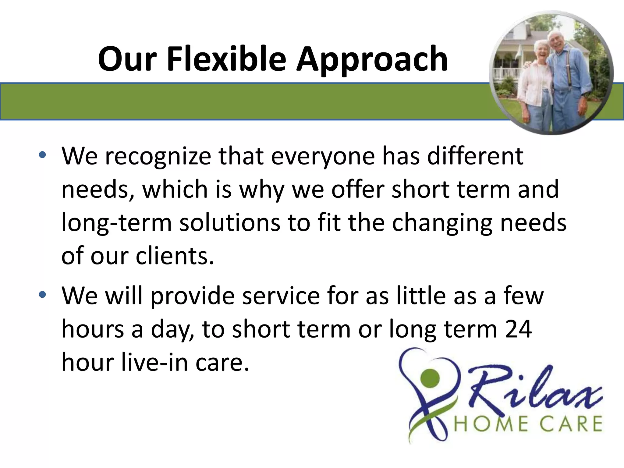 Our Flexible ApproachWe recognize that everyone has different needs, which is why we offer short term and long-term solutions to fit the changing needs of our clients.We will provide service for as little as a few hours a day, to short term or long term 24 hour live-in care.