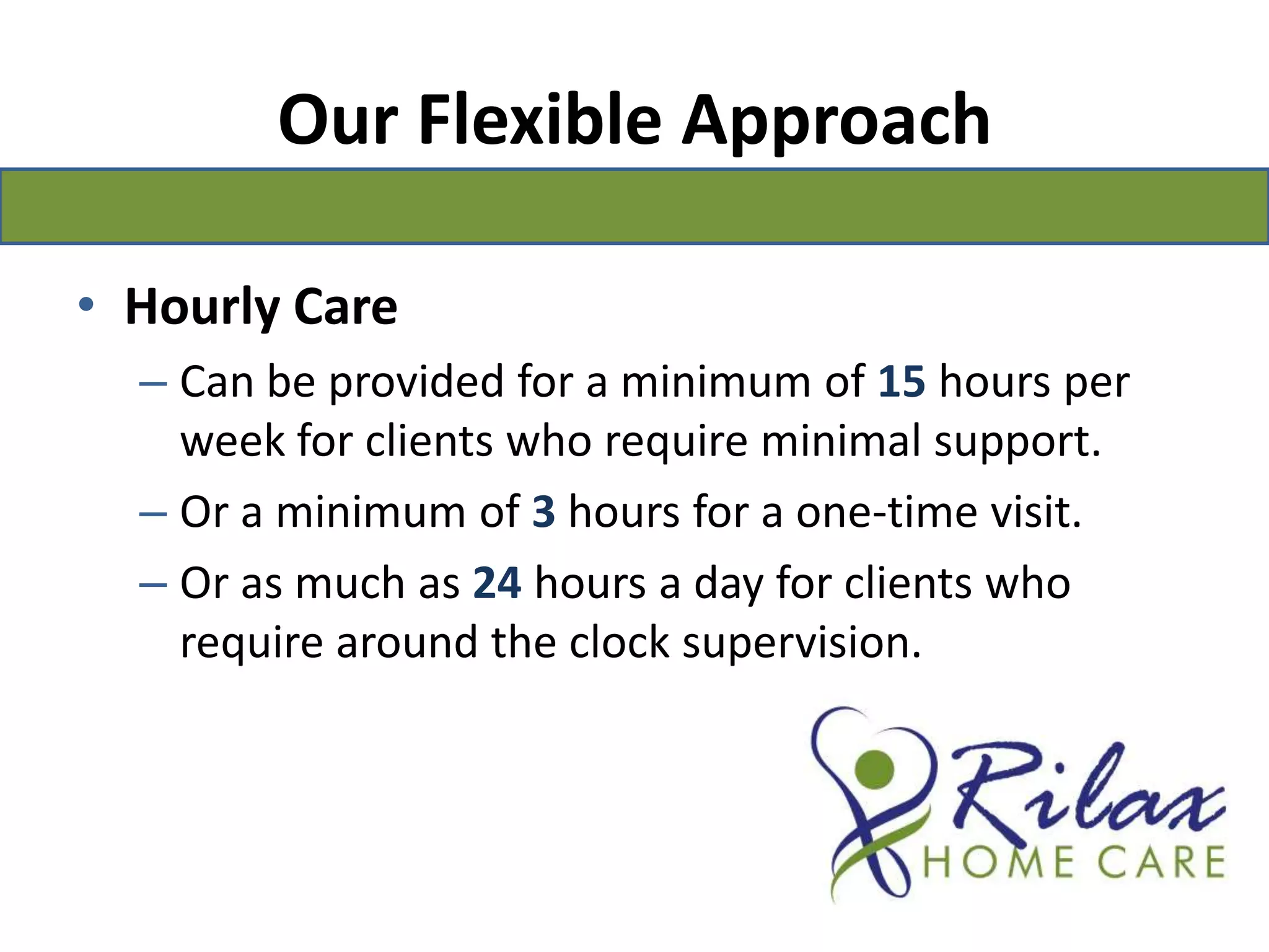 Our Flexible ApproachHourly CareCan be provided for a minimum of 15hours per week for clients who require minimal support. Or a minimum of 3hours for a one-time visit.Or as much as 24 hours a day for clients who require around the clock supervision.