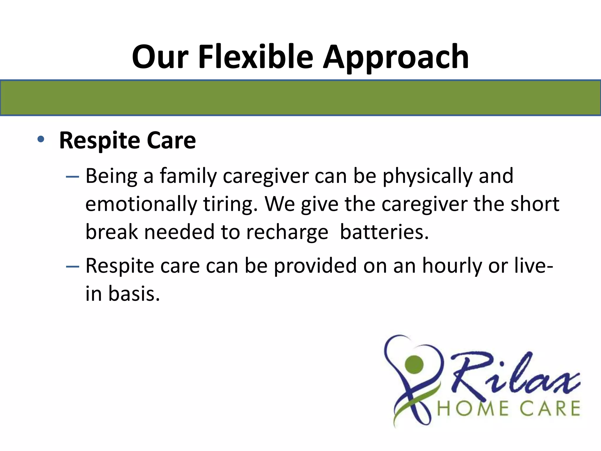 Our Flexible ApproachRespite CareBeing a family caregiver can be physically and emotionally tiring. We give the caregiver the short break needed to recharge  batteries.Respite care can be provided on an hourly or live-in basis.