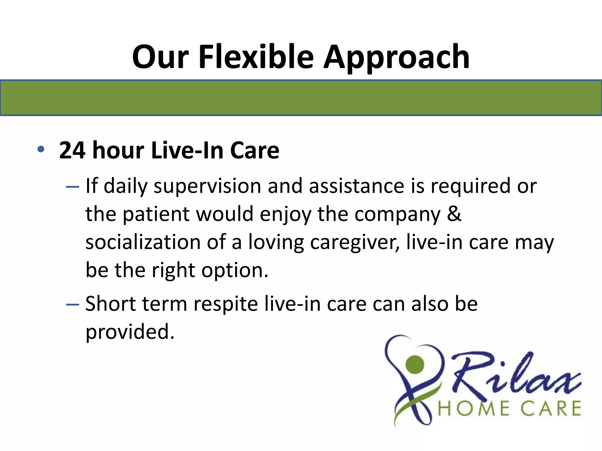 Our Flexible Approach24 hour Live-In CareIf daily supervision and assistance is required or the patient would enjoy the company & socialization of a loving caregiver, live-in care may be the right option.Short term respite live-in care can also be provided.