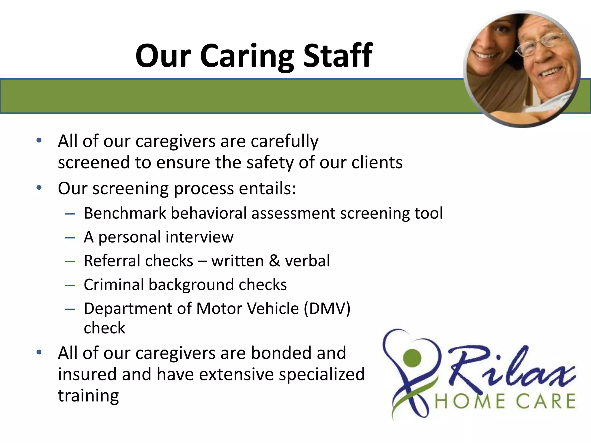 Our Caring StaffAll of our caregivers are carefully screened to ensure the safety of our clientsOur screening process entails:Benchmark behavioral assessment screening toolA personal interviewReferral checks – written & verbalCriminal background checksDepartment of Motor Vehicle (DMV)                                                checkAll of our caregivers are bonded and                                                     insured and have extensive specialized                                              training