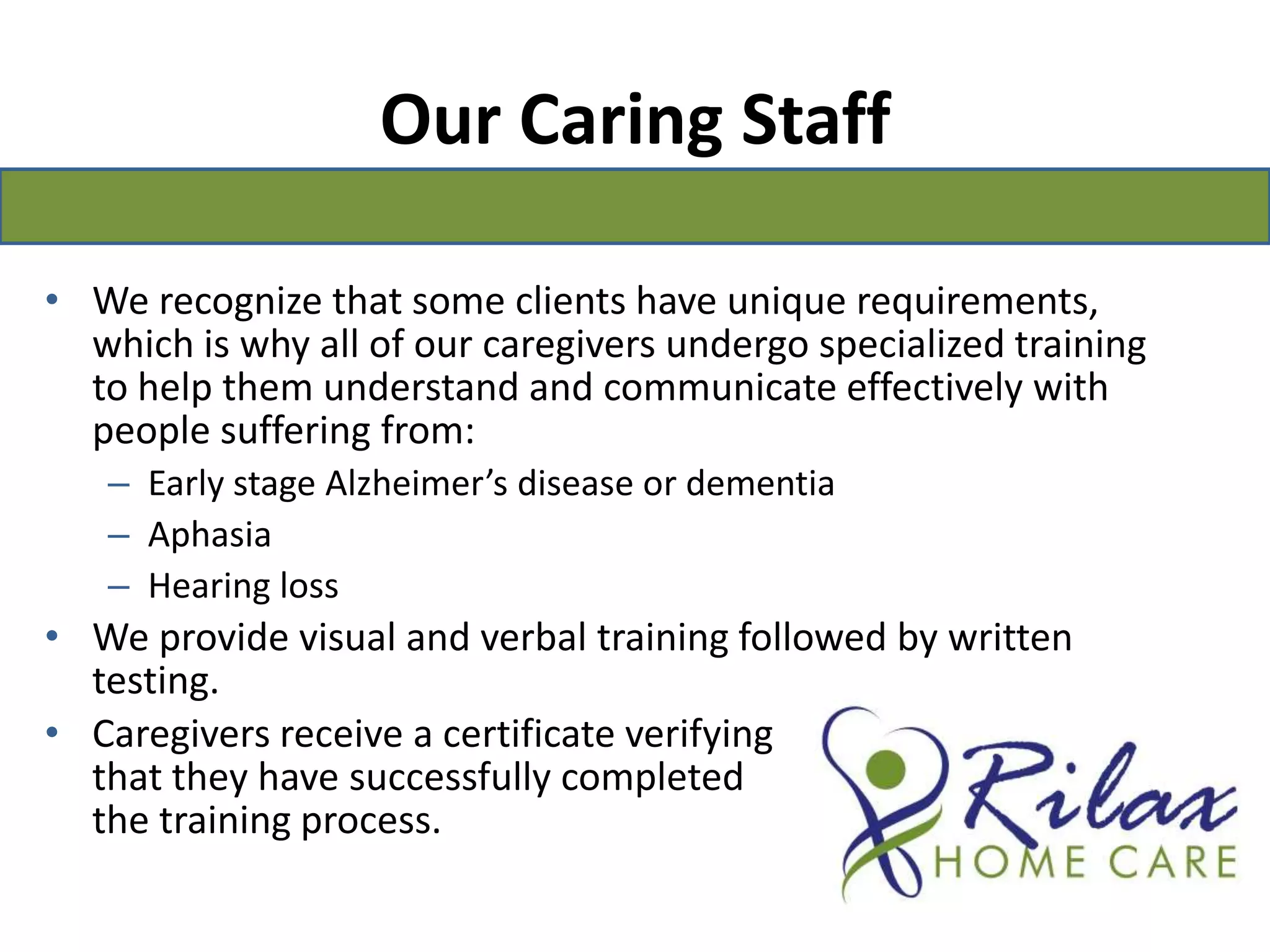 Our Caring StaffWe recognize that some clients have unique requirements, which is why all of our caregivers undergo specialized training to help them understand and communicate effectively with people suffering from:Early stage Alzheimer’s disease or dementiaAphasiaHearing lossWe provide visual and verbal training followed by written testing.Caregivers receive a certificate verifying                                                                                    that they have successfully completed                                        the training process.