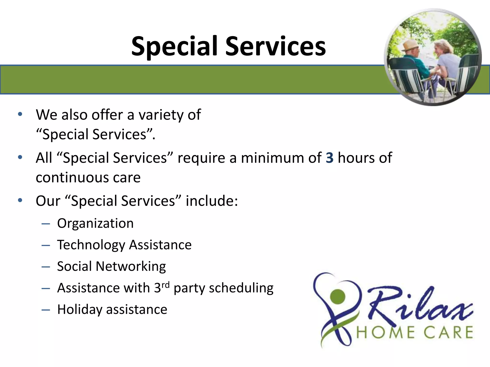 Special ServicesWe also offer a variety of “Special Services”.All “Special Services” require a minimum of 3hours of continuous careOur “Special Services” include:Organization Technology AssistanceSocial NetworkingAssistance with 3rd party scheduling Holiday assistance